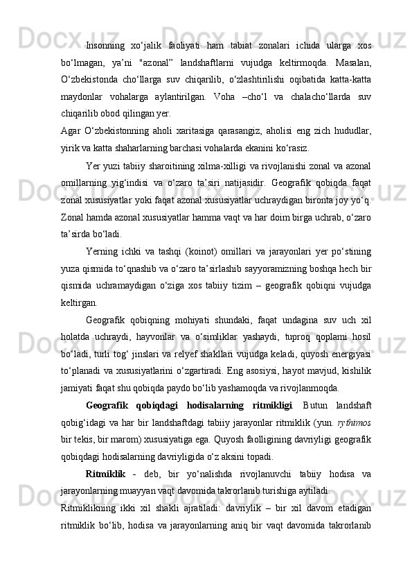 Insonning   xo‘jalik   faoliyati   ham   tabiat   zonalari   ichida   ularga   xos
bo‘lmagan,   ya’ni   "azonal”   landshaftlarni   vujudga   keltirmoqda.   Masalan,
O‘zbekistonda   cho‘llarga   suv   chiqarilib,   o‘zlashtirilishi   oqibatida   katta-katta
maydonlar   vohalarga   aylantirilgan.   Voha   –cho‘l   va   chalacho‘llarda   suv
chiqarilib obod qilingan yer. 
Agar   O‘zbekistonning   aholi   xaritasiga   qarasangiz,   aholisi   eng   zich   hududlar,
yirik va katta shaharlarning barchasi vohalarda ekanini ko‘rasiz. 
Yer yuzi tabiiy sharoitining xilma-xilligi va rivojlanishi zonal va azonal
omillarning   yig‘indisi   va   o‘zaro   ta’siri   natijasidir.   Geografik   qobiqda   faqat
zonal xususiyatlar yoki faqat azonal xususiyatlar uchraydigan bironta joy yo‘q.
Zonal hamda azonal xususiyatlar hamma vaqt va har doim birga uchrab, o‘zaro
ta’sirda bo‘ladi. 
Yerning   ichki   va   tashqi   (koinot)   omillari   va   jarayonlari   yer   po‘stining
yuza qismida to‘qnashib va o‘zaro ta’sirlashib sayyoramizning boshqa hech bir
qismida   uchramaydigan   o‘ziga   xos   tabiiy   tizim   –   geografik   qobiqni   vujudga
keltirgan. 
Geografik   qobiqning   mohiyati   shundaki,   faqat   undagina   suv   uch   xil
holatda   uchraydi,   hayvonlar   va   o‘simliklar   yashaydi,   tuproq   qoplami   hosil
bo‘ladi, turli tog‘ jinslari va relyef shakllari vujudga keladi, quyosh energiyasi
to‘planadi  va xususiyatlarini  o‘zgartiradi. Eng asosiysi,  hayot  mavjud, kishilik
jamiyati faqat shu qobiqda paydo bo‘lib yashamoqda va rivojlanmoqda. 
Geografik   qobiqdagi   hodisalarning   ritmikligi .   Butun   landshaft
qobig‘idagi   va   har   bir   landshaftdagi   tabiiy   jarayonlar   ritmiklik   (yun.   rythimos
bir tekis, bir marom) xususiyatiga ega. Quyosh faolligining davriyligi geografik
qobiqdagi hodisalarning davriyligida o‘z aksini topadi.  
Ritmiklik   -   deb,   bir   yo‘nalishda   rivojlanuvchi   tabiiy   hodisa   va
jarayonlarning muayyan vaqt davomida takrorlanib turishiga aytiladi. 
Ritmiklikning   ikki   xil   shakli   ajratiladi:   davriylik   –   bir   xil   davom   etadigan
ritmiklik   bo‘lib,   hodisa   va   jarayonlarning   aniq   bir   vaqt   davomida   takrorlanib 