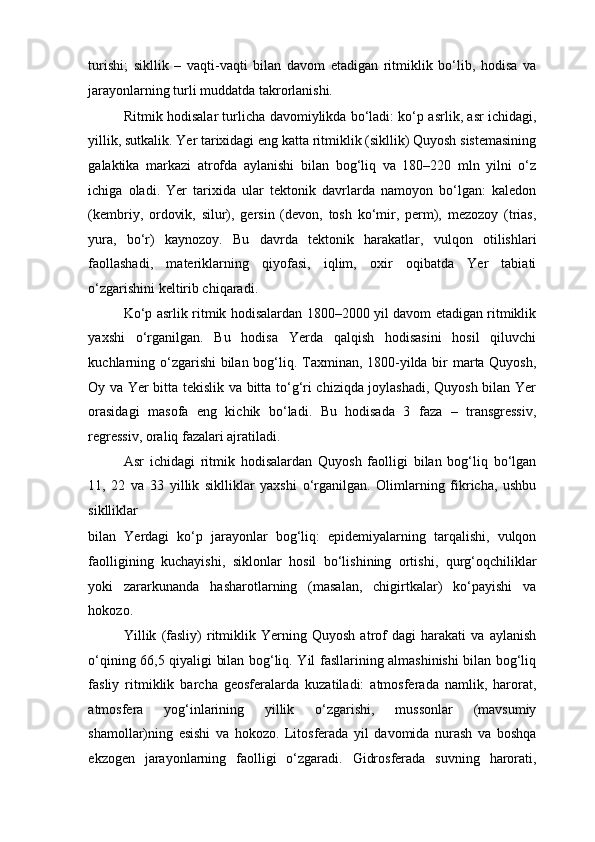 turishi;   sikllik   –   vaqti-vaqti   bilan   davom   etadigan   ritmiklik   bo‘lib,   hodisa   va
jarayonlarning turli muddatda takrorlanishi. 
Ritmik hodisalar turlicha davomiylikda bo‘ladi: ko‘p asrlik, asr ichidagi,
yillik, sutkalik. Yer tarixidagi eng katta ritmiklik (sikllik) Quyosh sistemasining
galaktika   markazi   atrofda   aylanishi   bilan   bog‘liq   va   180–220   mln   yilni   o‘z
ichiga   oladi.   Yer   tarixida   ular   tektonik   davrlarda   namoyon   bo‘lgan:   kaledon
(kembriy,   ordovik,   silur),   gersin   (devon,   tosh   ko‘mir,   perm),   mezozoy   (trias,
yura,   bo‘r)   kaynozoy.   Bu   davrda   tektonik   harakatlar,   vulqon   otilishlari
faollashadi,   materiklarning   qiyofasi,   iqlim,   oxir   oqibatda   Yer   tabiati
o‘zgarishini keltirib chiqaradi. 
Ko‘p asrlik ritmik hodisalardan 1800–2000 yil davom etadigan ritmiklik
yaxshi   o‘rganilgan.   Bu   hodisa   Yerda   qalqish   hodisasini   hosil   qiluvchi
kuchlarning o‘zgarishi  bilan bog‘liq. Taxminan, 1800-yilda bir marta Quyosh,
Oy va Yer bitta tekislik va bitta to‘g‘ri chiziqda joylashadi, Quyosh bilan Yer
orasidagi   masofa   eng   kichik   bo‘ladi.   Bu   hodisada   3   faza   –   transgressiv,
regressiv, oraliq fazalari ajratiladi. 
Asr   ichidagi   ritmik   hodisalardan   Quyosh   faolligi   bilan   bog‘liq   bo‘lgan
11,   22   va   33   yillik   siklliklar   yaxshi   o‘rganilgan.   Olimlarning   fikricha,   ushbu
siklliklar 
bilan   Yerdagi   ko‘p   jarayonlar   bog‘liq:   epidemiyalarning   tarqalishi,   vulqon
faolligining   kuchayishi,   siklonlar   hosil   bo‘lishining   ortishi,   qurg‘oqchiliklar
yoki   zararkunanda   hasharotlarning   (masalan,   chigirtkalar)   ko‘payishi   va
hokozo. 
Yillik   (fasliy)   ritmiklik   Yerning   Quyosh   atrof   dagi   harakati   va   aylanish
o‘qining 66,5 qiyaligi bilan bog‘liq. Yil fasllarining almashinishi bilan bog‘liq
fasliy   ritmiklik   barcha   geosferalarda   kuzatiladi:   atmosferada   namlik,   harorat,
atmosfera   yog‘inlarining   yillik   o‘zgarishi,   mussonlar   (mavsumiy
shamollar)ning   esishi   va   hokozo.   Litosferada   yil   davomida   nurash   va   boshqa
ekzogen   jarayonlarning   faolligi   o‘zgaradi.   Gidrosferada   suvning   harorati, 