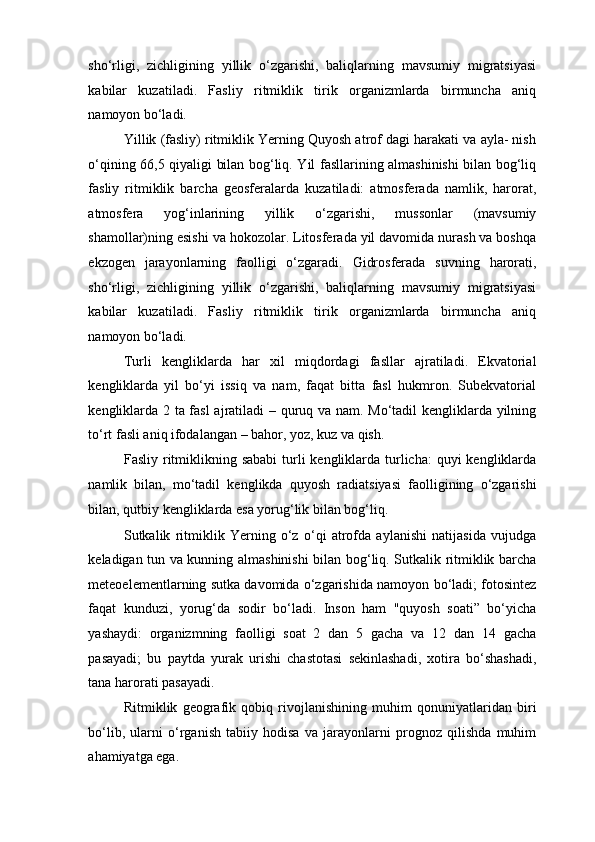 sho‘rligi,   zichligining   yillik   o‘zgarishi,   baliqlarning   mavsumiy   migratsiyasi
kabilar   kuzatiladi.   Fasliy   ritmiklik   tirik   organizmlarda   birmuncha   aniq
namoyon bo‘ladi. 
Yillik (fasliy) ritmiklik Yerning Quyosh atrof dagi harakati va ayla- nish
o‘qining 66,5 qiyaligi bilan bog‘liq. Yil fasllarining almashinishi bilan bog‘liq
fasliy   ritmiklik   barcha   geosferalarda   kuzatiladi:   atmosferada   namlik,   harorat,
atmosfera   yog‘inlarining   yillik   o‘zgarishi,   mussonlar   (mavsumiy
shamollar)ning esishi va hokozolar. Litosferada yil davomida nurash va boshqa
ekzogen   jarayonlarning   faolligi   o‘zgaradi.   Gidrosferada   suvning   harorati,
sho‘rligi,   zichligining   yillik   o‘zgarishi,   baliqlarning   mavsumiy   migratsiyasi
kabilar   kuzatiladi.   Fasliy   ritmiklik   tirik   organizmlarda   birmuncha   aniq
namoyon bo‘ladi. 
Turli   kengliklarda   har   xil   miqdordagi   fasllar   ajratiladi.   Ekvatorial
kengliklarda   yil   bo‘yi   issiq   va   nam,   faqat   bitta   fasl   hukmron.   Subekvatorial
kengliklarda 2 ta fasl ajratiladi  – quruq va nam. Mo‘tadil kengliklarda yilning
to‘rt fasli aniq ifodalangan – bahor, yoz, kuz va qish. 
Fasliy ritmiklikning sababi  turli  kengliklarda turlicha:  quyi  kengliklarda
namlik   bilan,   mo‘tadil   kenglikda   quyosh   radiatsiyasi   faolligining   o‘zgarishi
bilan, qutbiy kengliklarda esa yorug‘lik bilan bog‘liq. 
Sutkalik   ritmiklik   Yerning   o‘z   o‘qi   atrofda   aylanishi   natijasida   vujudga
keladigan tun va kunning almashinishi  bilan bog‘liq. Sutkalik ritmiklik barcha
meteoelementlarning sutka davomida o‘zgarishida namoyon bo‘ladi; fotosintez
faqat   kunduzi,   yorug‘da   sodir   bo‘ladi.   Inson   ham   "quyosh   soati”   bo‘yicha
yashaydi:   organizmning   faolligi   soat   2   dan   5   gacha   va   12   dan   14   gacha
pasayadi;   bu   paytda   yurak   urishi   chastotasi   sekinlashadi,   xotira   bo‘shashadi,
tana harorati pasayadi. 
Ritmiklik   geografik   qobiq   rivojlanishining   muhim   qonuniyatlaridan   biri
bo‘lib,   ularni   o‘rganish   tabiiy   hodisa   va   jarayonlarni   prognoz   qilishda   muhim
ahamiyatga ega.  