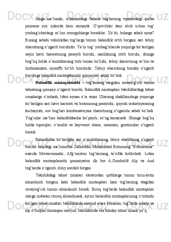 Sizga   ma’lumki,   o‘lkamizdagi   baland   tog‘larning   tepalaridagi   qorlar
jazirama   yoz   oylarida   ham   erimaydi.   O‘quvchilar   dam   olish   uchun   tog‘
yonbag‘irlaridagi   so‘lim   oromgohlarga   boradilar.   Xo‘sh,   bularga   sabab   nima?
Buning   sababi   tekislikdan   tog‘larga   tomon   balandlik   ortib   borgani   sari   tabiiy
sharoitning o‘zgarib borishidir. Ya’ni tog‘ yonbag‘irlarida yuqoriga ko‘tarilgan
sayin   havo   haroratining   pasayib   borishi,   namlikning   ortib   borishi,   shunga
bog‘liq holda o‘simliklarning turli-tuman bo‘lishi, tabiiy sharoitning so‘lim va
xushmanzara,   musaffo   bo‘lib   borishidir.   Tabiiy   sharoitning   bunday   o‘zgarib
borishiga balandlik mintaqalanishi qonuniyati sabab bo‘ladi. 
Balandlik   mintaqalanishi   –   tog‘larning   etagidan   suvayirg‘ich   tomon
tabiatning qonuniy o‘zgarib borishi. Balandlik mintaqalari tekisliklardagi tabiat
zonalariga   o‘xshash,   lekin   aynan   o‘zi   emas.   Ularning   shakllanishiga   yuqoriga
ko‘tarilgan sari havo harorati va bosimining pasayishi, quyosh radiatsiyasining
kuchayishi, suv bug‘lari  kondensatsiyasi  sharoitining o‘zgarishi  sabab bo‘ladi.
Yog‘inlar   ma’lum   balandlikkacha   ko‘payib,   so‘ng   kamayadi.   Shunga   bog‘liq
holda   tuproqlar,   o‘simlik   va   hayvonot   olami,   umuman,   geotizimlar   o‘zgarib
boradi.  
Balandlikka   ko‘tarilgan   sari   o‘simliklarning,   tabiiy   sharoitning   o‘zgarib
borishi haqidagi ma’lumotlar Zahiriddin Muhammad Boburning "Boburnoma”
asarida   Movarounnahr,   Afg‘oniston   tog‘larining   ta’rifda   keltiriladi.   Lekin
balandlik   mintaqalanishi   qonuniyatini   ilk   bor   A.Gumboldt   Alp   va   And
tog‘larida o‘rganib, ilmiy asoslab bergan. 
Tekislikdagi   tabiat   zonalari   ekvatordan   qutblarga   tomon   birin-ketin
almashinib   borgani   kabi   balandlik   mintaqalari   ham   tog‘larning   etagidan
suvayirg‘ich   tomon   almashinib   boradi.   Biroq   tog‘larda   balandlik   mintaqalari
ularga nisbatan tezroq almashinadi, ayrim  balandlik mintaqalarining o‘xshashi
bo‘lgan tabiat zonalari tekisliklarda mavjud emas. Masalan, tog‘larda subalp va
alp o‘tloqlari mintaqasi mavjud, tekisliklarda esa bunday tabiat zonasi yo‘q.  
