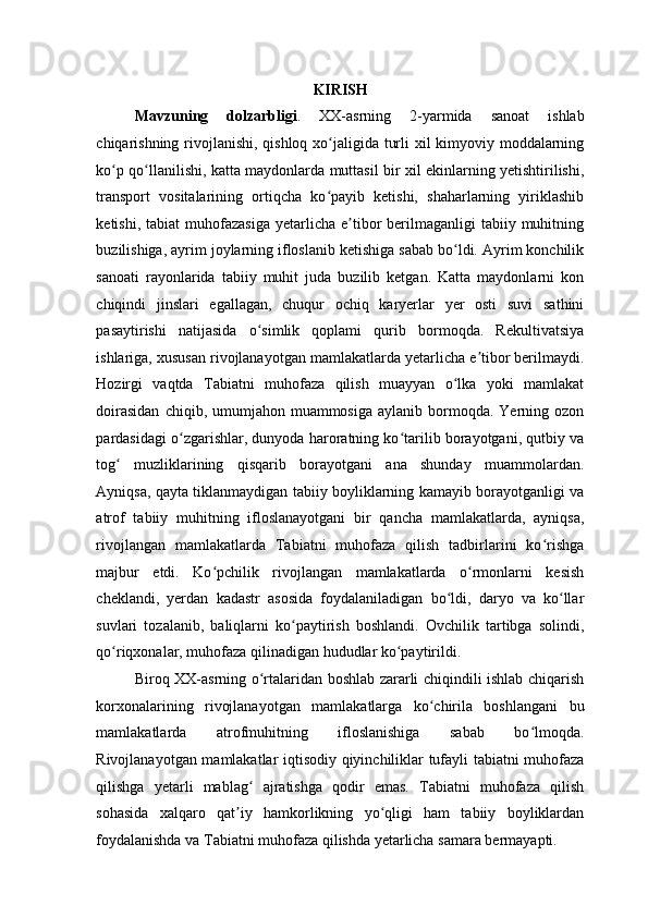  
KIRISH 
Mavzuning   dolzarbligi .   XX-asrning   2-yarmida   sanoat   ishlab
chiqarishning rivojlanishi, qishloq xo jaligida turli  xil kimyoviy moddalarningʻ
ko p qo llanilishi, katta maydonlarda muttasil bir xil ekinlarning yetishtirilishi,	
ʻ ʻ
transport   vositalarining   ortiqcha   ko payib   ketishi,   shaharlarning   yiriklashib	
ʻ
ketishi,  tabiat  muhofazasiga   yetarlicha  e tibor  berilmaganligi   tabiiy  muhitning	
ʼ
buzilishiga, ayrim joylarning ifloslanib ketishiga sabab bo ldi. Ayrim konchilik	
ʻ
sanoati   rayonlarida   tabiiy   muhit   juda   buzilib   ketgan.   Katta   maydonlarni   kon
chiqindi   jinslari   egallagan,   chuqur   ochiq   karyerlar   yer   osti   suvi   sathini
pasaytirishi   natijasida   o simlik   qoplami   qurib   bormoqda.   Rekultivatsiya	
ʻ
ishlariga, xususan rivojlanayotgan mamlakatlarda yetarlicha e tibor berilmaydi.	
ʼ
Hozirgi   vaqtda   Tabiatni   muhofaza   qilish   muayyan   o lka   yoki   mamlakat	
ʻ
doirasidan   chiqib, umumjahon muammosiga  aylanib  bormoqda. Yerning  ozon
pardasidagi o zgarishlar, dunyoda haroratning ko tarilib borayotgani, qutbiy va	
ʻ ʻ
tog   muzliklarining   qisqarib   borayotgani   ana   shunday   muammolardan.	
ʻ
Ayniqsa, qayta tiklanmaydigan tabiiy boyliklarning kamayib borayotganligi va
atrof   tabiiy   muhitning   ifloslanayotgani   bir   qancha   mamlakatlarda,   ayniqsa,
rivojlangan   mamlakatlarda   Tabiatni   muhofaza   qilish   tadbirlarini   ko rishga	
ʻ
majbur   etdi.   Ko pchilik   rivojlangan   mamlakatlarda   o rmonlarni   kesish	
ʻ ʻ
cheklandi,   yerdan   kadastr   asosida   foydalaniladigan   bo ldi,   daryo   va   ko llar	
ʻ ʻ
suvlari   tozalanib,   baliqlarni   ko paytirish   boshlandi.   Ovchilik   tartibga   solindi,	
ʻ
qo riqxonalar, muhofaza qilinadigan hududlar ko paytirildi. 	
ʻ ʻ
Biroq XX-asrning o rtalaridan boshlab zararli chiqindili ishlab chiqarish	
ʻ
korxonalarining   rivojlanayotgan   mamlakatlarga   ko chirila   boshlangani   bu	
ʻ
mamlakatlarda   atrofmuhitning   ifloslanishiga   sabab   bo lmoqda.	
ʻ
Rivojlanayotgan mamlakatlar iqtisodiy qiyinchiliklar tufayli tabiatni muhofaza
qilishga   yetarli   mablag   ajratishga   qodir   emas.   Tabiatni   muhofaza   qilish	
ʻ
sohasida   xalqaro   qat iy   hamkorlikning   yo qligi   ham   tabiiy   boyliklardan	
ʼ ʻ
foydalanishda va Tabiatni muhofaza qilishda yetarlicha samara bermayapti.  