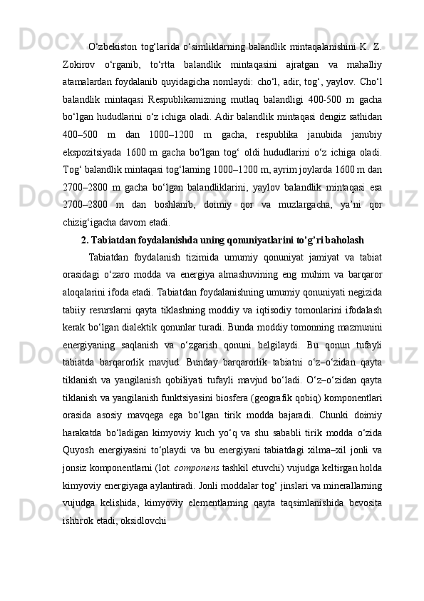 O‘zbekiston   tog‘larida   o‘simliklarning   balandlik   mintaqalanishini   K.   Z.
Zokirov   o‘rganib,   to‘rtta   balandlik   mintaqasini   ajratgan   va   mahalliy
atamalardan foydalanib quyidagicha nomlaydi: cho‘l, adir, tog‘, yaylov. Cho‘l
balandlik   mintaqasi   Respublikamizning   mutlaq   balandligi   400-500   m   gacha
bo‘lgan hududlarini o‘z ichiga oladi. Adir balandlik mintaqasi  dengiz sathidan
400–500   m   dan   1000–1200   m   gacha,   respublika   janubida   janubiy
ekspozitsiyada   1600   m   gacha   bo‘lgan   tog‘   oldi   hududlarini   o‘z   ichiga   oladi.
Tog‘ balandlik mintaqasi tog‘larning 1000–1200 m, ayrim joylarda 1600 m dan
2700–2800   m   gacha   bo‘lgan   balandliklarini,   yaylov   balandlik   mintaqasi   esa
2700–2800   m   dan   boshlanib,   doimiy   qor   va   muzlargacha,   ya’ni   qor
chizig‘igacha davom etadi. 
2. Tabiatdan foydalanishda uning qonuniyatlarini to’g’ri baholash 
Tabiatdan   foydalanish   tizimida   umumiy   qonuniyat   jamiyat   va   tabiat
orasidagi   o‘zaro   modda   va   energiya   almashuvining   eng   muhim   va   barqaror
aloqalarini ifoda etadi. Tabiatdan foydalanishning umumiy qonuniyati negizida
tabiiy   resurslarni   qayta   tiklashning   moddiy   va   iqtisodiy   tomonlarini   ifodalash
kerak bo‘lgan dialektik qonunlar turadi. Bunda moddiy tomonning mazmunini
energiyaning   saqlanish   va   o‘zgarish   qonuni   belgilaydi.   Bu   qonun   tufayli
tabiatda   barqarorlik   mavjud.   Bunday   barqarorlik   tabiatni   o‘z–o‘zidan   qayta
tiklanish   va   yangilanish   qobiliyati   tufayli   mavjud   bo‘ladi.   O‘z–o‘zidan   qayta
tiklanish va yangilanish funktsiyasini biosfera (geografik qobiq) komponentlari
orasida   asosiy   mavqega   ega   bo‘lgan   tirik   modda   bajaradi.   Chunki   doimiy
harakatda   bo‘ladigan   kimyoviy   kuch   yo‘q   va   shu   sababli   tirik   modda   o‘zida
Quyosh   energiyasini   to‘playdi   va   bu   energiyani   tabiatdagi   xilma–xil   jonli   va
jonsiz komponentlarni (lot.  componens  tashkil etuvchi) vujudga keltirgan holda
kimyoviy energiyaga aylantiradi. Jonli moddalar tog‘ jinslari va minerallarning
vujudga   kelishida,   kimyoviy   elementlarning   qayta   taqsimlanishida   bevosita
ishtirok etadi, oksidlovchi  