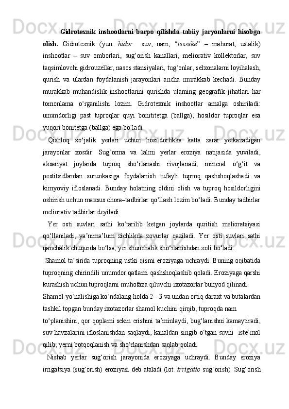 Gidrotexnik   inshootlarni   barpo   qilishda   tabiiy   jaryonlarni   hisobga
olish.   Gidrotexnik   (yun.   hidor     suv,   nam;   “ texnik ё ”   –   mahorat,   ustalik)
inshootlar   –   suv   omborlari,   sug‘orish   kanallari,   meliorativ   kollektorlar,   suv
taqsimlovchi gidrouzellar, nasos stansiyalari, tug‘onlar, selxonalarni loyihalash,
qurish   va   ulardan   foydalanish   jarayonlari   ancha   murakkab   kechadi.   Bunday
murakkab   muhandislik   inshootlarini   qurishda   ularning   geografik   jihatlari   har
tomonlama   o‘rganilishi   lozim.   Gidrotexnik   inshootlar   amalga   oshiriladi:
unumdorligi   past   tuproqlar   quyi   bonititetga   (ballga),   hosildor   tuproqlar   esa
yuqori bonitetga (ballga) ega bo‘ladi.  
  Qishloq   xo‘jalik   yerlari   uchun   hosildorlikka   katta   zarar   yetkazadigan
jarayonlar   xosdir.   Sug‘orma   va   lalmi   yerlar   eroziya   natijasida   yuviladi,
aksariyat   joylarda   tuproq   sho‘rlanashi   rivojlanadi;   mineral   o‘g‘it   va
pestitsidlardan   surunkasiga   foydalanish   tufayli   tuproq   qashshoqlashadi   va
kimyoviy   ifloslanadi.   Bunday   holatning   oldini   olish   va   tuproq   hosildorligini
oshirish uchun maxsus chora–tadbirlar qo‘llash lozim bo‘ladi. Bunday tadbirlar
meliorativ tadbirlar deyiladi. 
  Yer   osti   suvlari   sathi   ko‘tarilib   ketgan   joylarda   quritish   melioratsiyasi
qo‘llaniladi,   ya’nima’lum   zichlikda   zovurlar   qaziladi.   Yer   osti   suvlari   sathi
qanchalik chuqurda bo‘lsa, yer shunchalik sho‘rlanishdan xoli bo‘ladi. 
  Shamol ta’sirida tuproqning ustki qismi eroziyaga uchraydi. Buning oqibatida
tuproqning chirindili unumdor qatlami qashshoqlashib qoladi. Eroziyaga qarshi
kurashish uchun tuproqlarni muhofaza qiluvchi ixotazorlar bunyod qilinadi. 
Shamol yo‘nalishiga ko‘ndalang holda 2 - 3 va undan ortiq daraxt va butalardan
tashkil topgan bunday ixotazorlar shamol kuchini qirqib, tuproqda nam 
to‘planishini, qor qoplami sekin erishini ta’minlaydi, bug‘lanishni kamaytiradi,
suv havzalarini ifloslanishdan saqlaydi, kanaldan singib o‘tgan suvni   iste’mol
qilib, yerni botqoqlanish va sho‘rlanishdan saqlab qoladi. 
  Nishab   yerlar   sug‘orish   jarayonida   eroziyaga   uchraydi.   Bunday   eroziya
irrigatsiya (sug‘orish) eroziyasi  deb ataladi (lot.   irrigatio   sug‘orish). Sug‘orish 