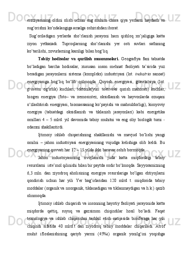 eroziyasining   oldini   olish   uchun   eng   muhim   chora   qiya   yerlarni   haydash   va
sug‘orishni ko‘ndalangiga amalga oshirishdan iborat.  
  Sug‘oriladigan   yerlarda   sho‘rlanish   jarayoni   ham   qishloq   xo‘jaligiga   katta
ziyon   yetkazadi.   Tuproqlarning   sho‘rlanishi   yer   osti   suvlari   sathining
ko‘tarilishi, zovurlarning kamligi bilan bog‘liq. 
Tabiiy   hodisalar   va   qurilish   muammolari.   Geografiya   fani   tabiatda
bo‘ladigan   barcha   hodisalar,   xususan   inson   mehnat   faoliyati   ta’sirida   yuz
beradigan   jarayonlarni   sistema   (kompleks)   industriyasi   (lot.   industria   sanoat)
energiyasiga   bog‘liq   bo‘lib   qolmoqda.   Quyosh   energiyasi,   gravitatsiya   (lot.
gravitas   og‘irlik)   kuchlari,   tektonik(yun.   tektonik ё   qurish   mahorati)   kuchlar,
biogen   energiya   (foto–   va   xemosintez,   oksidlanish   va   hayvonlarda   ozuqani
o‘zlashtirish  energiyasi, biomassaning  ko‘payishi  va mahsuldorligi), kimyoviy
energiya   (tabiatdagi   oksidlanish   va   tiklanish   jarayonlari)   kabi   energetika
omillari   4   –   5   mlrd.   yil   davomida   tabiiy   muhitni   va   eng   oliy   biologik   turni   -
odamni shakllantirdi.  
Ijtimoiy   ishlab   chiqarishning   shakllanishi   va   mavjud   bo‘lishi   yangi
omilni   –   jahon   industriyasi   energiyasining   vujudga   kelishiga   olib   keldi.   Bu
energiyaning quvvati har 12 – 15 yilda ikki baravar oshib bormoqda.  
Jahon   industriyasining   rivojlanishi   juda   katta   miqdordagi   tabiiy
resurslarni  iste’mol qilinishi bilan bir paytda sodir bo‘lmoqda. Sayyoramizning
6,3   mln.   dan   ziyodroq   aholisining   energiya   resurslariga   bo‘lgan   ehtiyojlarni
qondirish   uchun   har   yili   Yer   bag‘irlaridan   120   mlrd   t.   miqdorida   tabiiy
moddalar (organik va noorganik, tiklanadigan va tiklanmaydigan va h.k.) qazib
olinmoqda.  
Ijtimoiy ishlab  chiqarish  va  insonning  hayotiy faoliyati  jarayonida  katta
miqdorda   qattiq,   suyuq   va   gazsimon   chiqindilar   hosil   bo‘ladi.   Faqat
texnologiya   va   ishlab   chiqarishni   tashkil   etish   natijasida   biosferaga   har   yili
chiqindi   sifatida   40   mlrd.t   dan   ziyodroq   tabiiy   moddalar   chiqariladi.   Atrof
muhit   ifloslanishining   qariyb   yarmi   (45%i)   organik   yonilg‘ini   yoqishga 