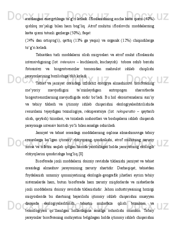 asoslangan energetikaga to‘g‘ri keladi. Ifloslanishning ancha katta qismi (40%)
qishloq   xo‘jaligi   bilan   ham   bog‘liq.   Atrof   muhitni   ifloslovchi   moddalarning
katta qismi tutunli gazlarga (50%), faqat 
(24%   dan   ortiqrog‘i),   qattiq   (13%   ga   yaqin)   va   organik   (12%)   chiqindilarga
to‘g‘ri keladi. 
Tabiatdan   turli   moddalarni   olish   miqyoslari   va   atrof   muhit   ifloslanishi
intensivligining   (lot.   intension   –   kuchlanish,   kuchayish)     tobora   oshib   borishi
fotosintez   va   biogeotsenozlar   tomonidan   mahsulot   ishlab   chiqilishi
jarayonlarining buzilishiga olib keladi. 
Tabiat   va   jamiyat   orasidagi   uzluksiz   energiya   almashinuvi   biosferaning
me’yoriy   mavjudligini   ta’minlaydigan   antropogen   sharoitlarda
biogeotsenozlarning mavjudligida sodir bo‘ladi. Bu hol ekosistemalarni  sun‘iy
va   tabiiy   tiklash   va   ijtimoiy   ishlab   chiqarishni   ekologiyalashtirilishida
resurslarni   tejaydigan   texnologiya,   rekuperatsiya   (lot.   rekuperatio   –   qaytarib
olish, qaytish) tizimlari, va tozalash inshootlari va boshqalarni ishlab chiqarish
jarayoniga intensiv kiritish yo‘li bilan amalga oshiriladi.  
Jamiyat   va   tabiat   orasidagi   moddalarning   oqilona   almashinuviga   tabiiy
resurslarga   bo‘lgan   ijtimoiy   ehtiyojning   qondirilishi,   atrof   muhitning   zaruriy
xossa va sifatini saqlab qolgan hamda yaxshilagan holda jamiyatning ekologik
ehtiyojlarini qondirishga bog‘liq.[8] 
Biosferada jonli moddalarni doimiy ravishda tiklanishi jamiyat va tabiat
orasidagi   almashuv   jarayonining   zaruriy   shartidir.   Darhaqiqat,   tabiatdan
foydalanish   umumiy   qonuniyatining   ekologik-geografik   jihatlari   ayrim   tabiiy
sistemalarda   ham,   butun   biosferada   ham   zaruriy   miqdorlarda   va   nisbatlarda
jonli   moddalarni   doimiy   ravishda   tiklanishidir.   Jahon   industriyasining   hozirgi
miqyoslarida   bu   shartning   bajarilishi   ijtimoiy   ishlab   chiqarishni   muayyan
darajada   ekologiyalashtirish,   tabiatni   muhofaza   qilish   texnikasi   va
texnologiyasi   qo‘llanilgan   hollardagina   amalga   oshirilishi   mumkin.   Tabiiy
jarayonlar biosferaning mohiyatini belgilagan holda ijtimoiy ishlab chiqarishni 