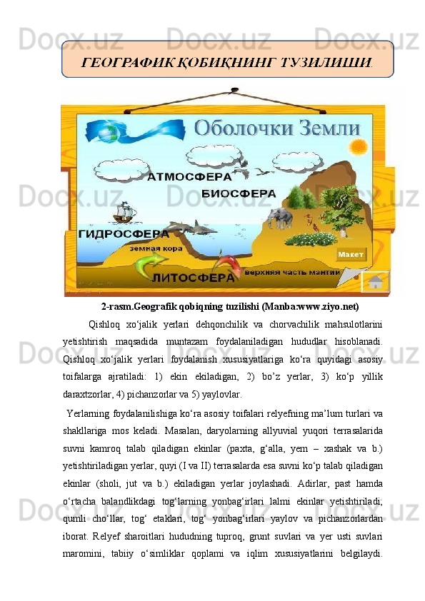 2-rasm.Geografik qobiqning tuzilishi (Manba:www.ziyo.net) 
Qishloq   xo‘jalik   yerlari   dehqonchilik   va   chorvachilik   mahsulotlarini
yetishtirish   maqsadida   muntazam   foydalaniladigan   hududlar   hisoblanadi.
Qishloq   xo‘jalik   yerlari   foydalanish   xususiyatlariga   ko‘ra   quyidagi   asosiy
toifalarga   ajratiladi:   1)   ekin   ekiladigan,   2)   bo’z   yerlar,   3)   ko‘p   yillik
daraxtzorlar, 4) pichanzorlar va 5) yaylovlar. 
  Yerlarning foydalanilishiga ko‘ra asosiy toifalari relyefning ma’lum turlari va
shakllariga   mos   keladi.   Masalan,   daryolarning   allyuvial   yuqori   terrasalarida
suvni   kamroq   talab   qiladigan   ekinlar   (paxta,   g‘alla,   yem   –   xashak   va   b.)
yetishtiriladigan yerlar, quyi (I va II) terrasalarda esa suvni ko‘p talab qiladigan
ekinlar   (sholi,   jut   va   b.)   ekiladigan   yerlar   joylashadi.   Adirlar,   past   hamda
o‘rtacha   balandlikdagi   tog‘larning   yonbag‘irlari   lalmi   ekinlar   yetishtiriladi;
qumli   cho‘llar,   tog‘   etaklari,   tog‘   yonbag‘irlari   yaylov   va   pichanzorlardan
iborat.   Relyef   sharoitlari   hududning   tuproq,   grunt   suvlari   va   yer   usti   suvlari
maromini,   tabiiy   o‘simliklar   qoplami   va   iqlim   xususiyatlarini   belgilaydi.   