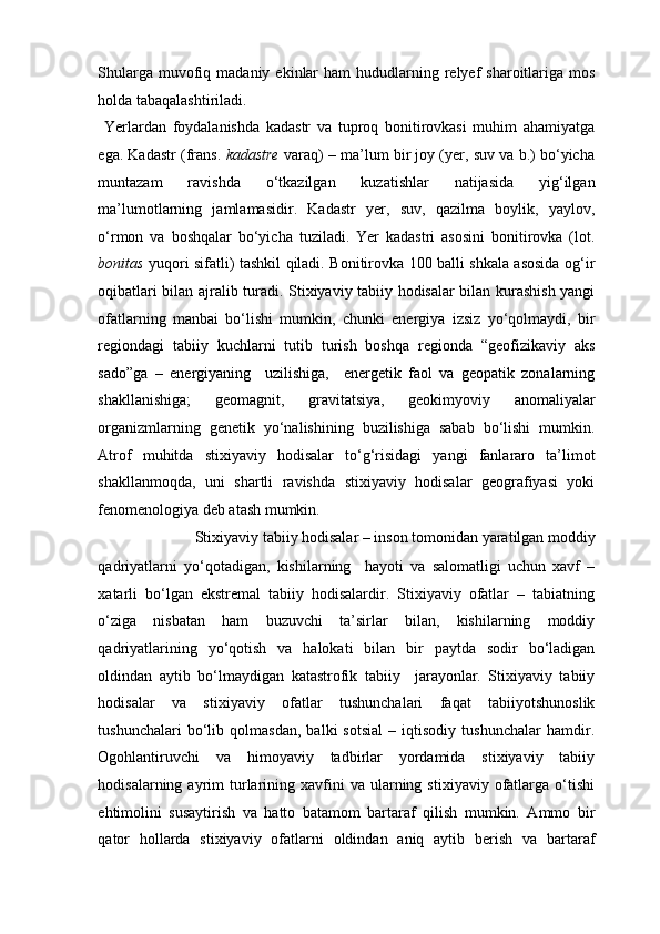 Shularga  muvofiq  madaniy  ekinlar   ham  hududlarning relyef  sharoitlariga  mos
holda tabaqalashtiriladi.  
  Yerlardan   foydalanishda   kadastr   va   tuproq   bonitirovkasi   muhim   ahamiyatga
ega. Kadastr (frans.   kadastre  varaq) – ma’lum bir joy (yer, suv va b.) bo‘yicha
muntazam   ravishda   o‘tkazilgan   kuzatishlar   natijasida   yig‘ilgan
ma’lumotlarning   jamlamasidir.   Kadastr   yer,   suv,   qazilma   boylik,   yaylov,
o‘rmon   va   boshqalar   bo‘yicha   tuziladi.   Yer   kadastri   asosini   bonitirovka   (lot.
bonitas   yuqori sifatli) tashkil qiladi. Bonitirovka 100 balli shkala asosida og‘ir
oqibatlari bilan ajralib turadi. Stixiyaviy tabiiy hodisalar bilan kurashish yangi
ofatlarning   manbai   bo‘lishi   mumkin,   chunki   energiya   izsiz   yo‘qolmaydi,   bir
regiondagi   tabiiy   kuchlarni   tutib   turish   boshqa   regionda   “geofizikaviy   aks
sado”ga   –   energiyaning     uzilishiga,     energetik   faol   va   geopatik   zonalarning
shakllanishiga;   geomagnit,   gravitatsiya,   geokimyoviy   anomaliyalar
organizmlarning   genetik   yo‘nalishining   buzilishiga   sabab   bo‘lishi   mumkin.
Atrof   muhitda   stixiyaviy   hodisalar   to‘g‘risidagi   yangi   fanlararo   ta’limot
shakllanmoqda,   uni   shartli   ravishda   stixiyaviy   hodisalar   geografiyasi   yoki
fenomenologiya deb atash mumkin. 
Stixiyaviy tabiiy hodisalar – inson tomonidan yaratilgan moddiy 
qadriyatlarni   yo‘qotadigan,   kishilarning     hayoti   va   salomatligi   uchun   xavf   –
xatarli   bo‘lgan   ekstremal   tabiiy   hodisalardir.   Stixiyaviy   ofatlar   –   tabiatning
o‘ziga   nisbatan   ham   buzuvchi   ta’sirlar   bilan,   kishilarning   moddiy
qadriyatlarining   yo‘qotish   va   halokati   bilan   bir   paytda   sodir   bo‘ladigan
oldindan   aytib   bo‘lmaydigan   katastrofik   tabiiy     jarayonlar.   Stixiyaviy   tabiiy
hodisalar   va   stixiyaviy   ofatlar   tushunchalari   faqat   tabiiyotshunoslik
tushunchalari   bo‘lib   qolmasdan,   balki   sotsial   –   iqtisodiy   tushunchalar   hamdir.
Ogohlantiruvchi   va   himoyaviy   tadbirlar   yordamida   stixiyaviy   tabiiy
hodisalarning  ayrim   turlarining  xavfini  va  ularning  stixiyaviy  ofatlarga  o‘tishi
ehtimolini   susaytirish   va   hatto   batamom   bartaraf   qilish   mumkin.   Ammo   bir
qator   hollarda   stixiyaviy   ofatlarni   oldindan   aniq   aytib   berish   va   bartaraf 