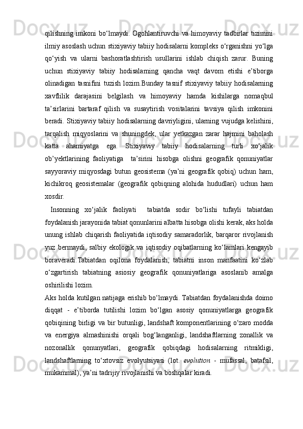 qilishning   imkoni   bo‘lmaydi.   Ogohlantiruvchi   va   himoyaviy   tadbirlar   tizimini
ilmiy asoslash uchun stixiyaviy tabiiy hodisalarni kompleks o‘rganishni yo‘lga
qo‘yish   va   ularni   bashoratlashtirish   usullarini   ishlab   chiqish   zarur.   Buning
uchun   stixiyaviy   tabiiy   hodisalarning   qancha   vaqt   davom   etishi   e’tiborga
olinadigan   tasnifini   tuzish   lozim.Bunday   tasnif   stixiyaviy   tabiiy   hodisalarning
xavflilik   darajasini   belgilash   va   himoyaviy   hamda   kishilarga   nomaqbul
ta’sirlarini   bartaraf   qilish   va   susaytirish   vositalarini   tavsiya   qilish   imkonini
beradi. Stixiyaviy tabiiy hodisalarning davriyligini, ularning vujudga kelishini,
tarqalish   miqyoslarini   va   shuningdek,   ular   yetkazgan   zarar   hajmini   baholash
katta   ahamiyatga   ega.   Stixiyaviy   tabiiy   hodisalarning   turli   xo‘jalik
ob’yektlarining   faoliyatiga     ta’sirini   hisobga   olishni   geografik   qonuniyatlar
sayyoraviy   miqyosdagi   butun   geosistema   (ya’ni   geografik   qobiq)   uchun   ham,
kichikroq   geosistemalar   (geografik   qobiqning   alohida   hududlari)   uchun   ham
xosdir.  
  Insonning   xo‘jalik   faoliyati     tabiatda   sodir   bo‘lishi   tufayli   tabiatdan
foydalanish jarayonida tabiat qonunlarini albatta hisobga olishi kerak, aks holda
unung   ishlab   chiqarish   faoliyatida   iqtisodiy   samaradorlik,   barqaror   rivojlanish
yuz   bermaydi,   salbiy   ekologik   va   iqtisodiy   oqibatlarning   ko‘lamlari   kengayib
boraveradi.Tabiatdan   oqilona   foydalanish,   tabiatni   inson   manfaatini   ko‘zlab
o‘zgartirish   tabiatning   asiosiy   geografik   qonuniyatlariga   asoslanib   amalga
oshirilishi lozim. 
Aks holda kutilgan natijaga erishib bo‘lmaydi. Tabiatdan foydalanishda doimo
diqqat   -   e’tiborda   tutilishi   lozim   bo‘lgan   asosiy   qonuniyatlarga   geografik
qobiqining birligi  va bir  butunligi, landshaft  komponentlarining o‘zaro modda
va   energiya   almashinishi   orqali   bog‘langanligi,   landshaftlarning   zonallik   va
nozonallik   qonunyatlari,   geografik   qobiqdagi   hodisalarning   ritmikligi,
landshaftlarning   to‘xtovsiz   evolyutsiyasi   (lot.   evolution   -   mufassal,   batafsil,
mukammal), ya’ni tadrijiy rivojlanishi va boshqalar kiradi.  
