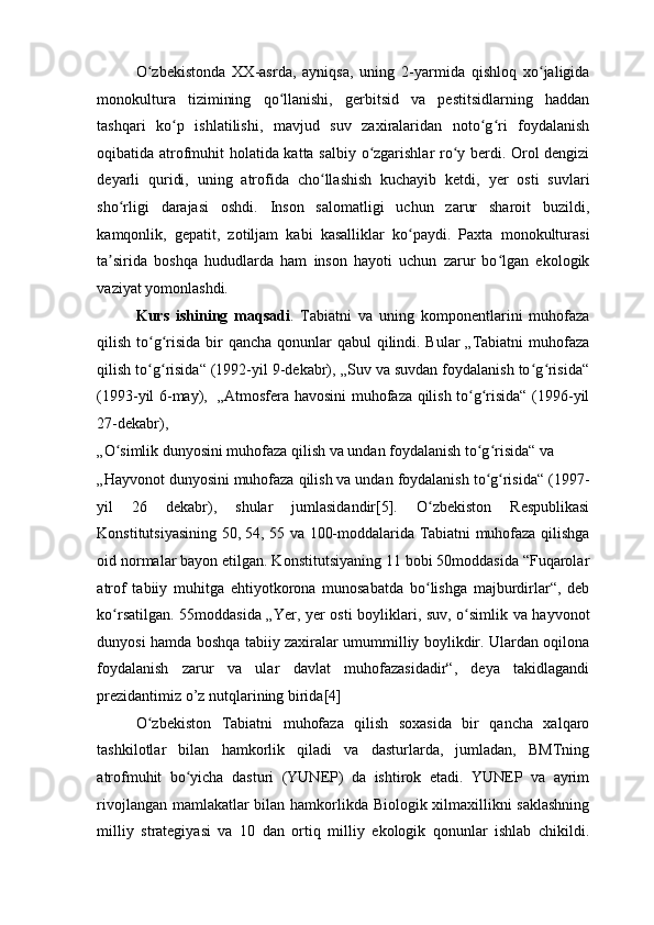 O zbekistonda   XX-asrda,   ayniqsa,   uning   2-yarmida   qishloq   xo jaligidaʻ ʻ
monokultura   tizimining   qo llanishi,   gerbitsid   va   pestitsidlarning   haddan	
ʻ
tashqari   ko p   ishlatilishi,   mavjud   suv   zaxiralaridan   noto g ri   foydalanish	
ʻ ʻ ʻ
oqibatida atrofmuhit holatida katta salbiy o zgarishlar ro y berdi. Orol dengizi	
ʻ ʻ
deyarli   quridi,   uning   atrofida   cho llashish   kuchayib   ketdi,   yer   osti   suvlari	
ʻ
sho rligi   darajasi   oshdi.   Inson   salomatligi   uchun   zarur   sharoit   buzildi,	
ʻ
kamqonlik,   gepatit,   zotiljam   kabi   kasalliklar   ko paydi.   Paxta   monokulturasi	
ʻ
ta sirida   boshqa   hududlarda   ham   inson   hayoti   uchun   zarur   bo lgan   ekologik	
ʼ ʻ
vaziyat yomonlashdi.  
Kurs   ishining   maqsadi .   Tabiatni   va   uning   komponentlarini   muhofaza
qilish to g risida bir qancha qonunlar qabul  qilindi. Bular  „Tabiatni  muhofaza	
ʻ ʻ
qilish to g risida“ (1992-yil 9-dekabr), „Suv va suvdan foydalanish to g risida“
ʻ ʻ ʻ ʻ
(1993-yil 6-may),   „Atmosfera havosini muhofaza qilish to g risida“ (1996-yil	
ʻ ʻ
27-dekabr), 
„O simlik dunyosini muhofaza qilish va undan foydalanish to g risida“ va 	
ʻ ʻ ʻ
„Hayvonot dunyosini muhofaza qilish va undan foydalanish to g risida“ (1997-	
ʻ ʻ
yil   26   dekabr),   shular   jumlasidandir[5].   O zbekiston   Respublikasi	
ʻ
Konstitutsiyasining 50, 54, 55 va 100-moddalarida Tabiatni muhofaza qilishga
oid normalar bayon etilgan. Konstitutsiyaning 11 bobi 50moddasida “Fuqarolar
atrof   tabiiy   muhitga   ehtiyotkorona   munosabatda   bo lishga   majburdirlar“,   deb
ʻ
ko rsatilgan. 55moddasida „Yer, yer osti boyliklari, suv, o simlik va hayvonot	
ʻ ʻ
dunyosi hamda boshqa tabiiy zaxiralar umummilliy boylikdir. Ulardan oqilona
foydalanish   zarur   va   ular   davlat   muhofazasidadir“,   deya   takidlagandi
prezidantimiz o’z nutqlarining birida[4]  
O zbekiston   Tabiatni   muhofaza   qilish   soxasida   bir   qancha   xalqaro	
ʻ
tashkilotlar   bilan   hamkorlik   qiladi   va   dasturlarda,   jumladan,   BMTning
atrofmuhit   bo yicha   dasturi   (YUNEP)   da   ishtirok   etadi.   YUNEP   va   ayrim	
ʻ
rivojlangan mamlakatlar bilan hamkorlikda Biologik xilmaxillikni saklashning
milliy   strategiyasi   va   10   dan   ortiq   milliy   ekologik   qonunlar   ishlab   chikildi. 