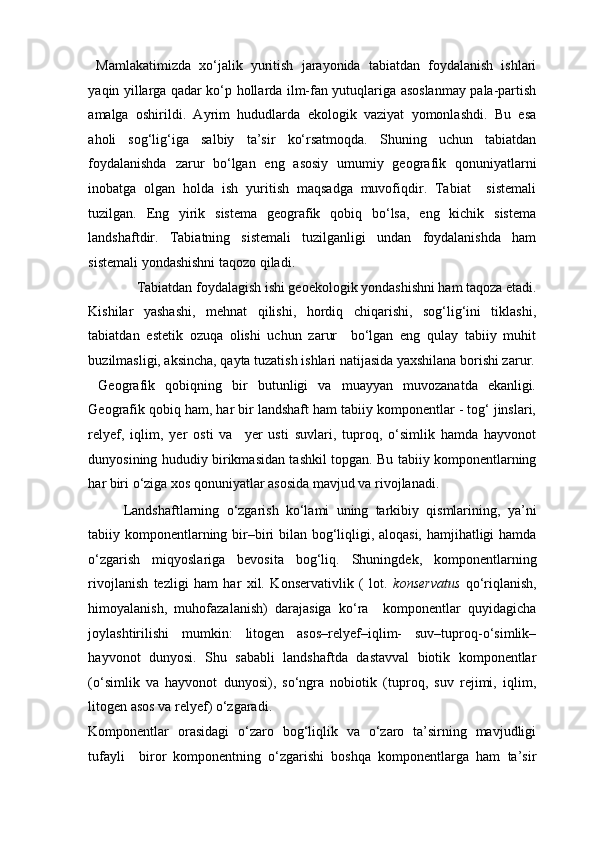   Mamlakatimizda   xo‘jalik   yuritish   jarayonida   tabiatdan   foydalanish   ishlari
yaqin yillarga qadar ko‘p hollarda ilm-fan yutuqlariga asoslanmay pala-partish
amalga   oshirildi.   Ayrim   hududlarda   ekologik   vaziyat   yomonlashdi.   Bu   esa
aholi   sog‘lig‘iga   salbiy   ta’sir   ko‘rsatmoqda.   Shuning   uchun   tabiatdan
foydalanishda   zarur   bo‘lgan   eng   asosiy   umumiy   geografik   qonuniyatlarni
inobatga   olgan   holda   ish   yuritish   maqsadga   muvofiqdir.   Tabiat     sistemali
tuzilgan.   Eng   yirik   sistema   geografik   qobiq   bo‘lsa,   eng   kichik   sistema
landshaftdir.   Tabiatning   sistemali   tuzilganligi   undan   foydalanishda   ham
sistemali yondashishni taqozo qiladi. 
Tabiatdan foydalagish ishi geoekologik yondashishni ham taqoza etadi. 
Kishilar   yashashi,   mehnat   qilishi,   hordiq   chiqarishi,   sog‘lig‘ini   tiklashi,
tabiatdan   estetik   ozuqa   olishi   uchun   zarur     bo‘lgan   eng   qulay   tabiiy   muhit
buzilmasligi, aksincha, qayta tuzatish ishlari natijasida yaxshilana borishi zarur.
  Geografik   qobiqning   bir   butunligi   va   muayyan   muvozanatda   ekanligi .
Geografik qobiq ham, har bir landshaft ham tabiiy komponentlar - tog‘ jinslari,
relyef,   iqlim,   yer   osti   va     yer   usti   suvlari,   tuproq,   o‘simlik   hamda   hayvonot
dunyosining hududiy birikmasidan tashkil topgan. Bu tabiiy komponentlarning
har biri o‘ziga xos qonuniyatlar asosida mavjud va rivojlanadi. 
Landshaftlarning   o‘zgarish   ko‘lami   uning   tarkibiy   qismlarining,   ya’ni
tabiiy komponentlarning bir–biri bilan bog‘liqligi, aloqasi, hamjihatligi hamda
o‘zgarish   miqyoslariga   bevosita   bog‘liq.   Shuningdek,   komponentlarning
rivojlanish   tezligi   ham   har   xil.   Konservativlik   (   lot.   konservatus   qo‘riqlanish,
himoyalanish,   muhofazalanish)   darajasiga   ko‘ra     komponentlar   quyidagicha
joylashtirilishi   mumkin:   litogen   asos–relyef–iqlim-   suv–tuproq-o‘simlik–
hayvonot   dunyosi.   Shu   sababli   landshaftda   dastavval   biotik   komponentlar
(o‘simlik   va   hayvonot   dunyosi),   so‘ngra   nobiotik   (tuproq,   suv   rejimi,   iqlim,
litogen asos va relyef) o‘zgaradi. 
Komponentlar   orasidagi   o‘zaro   bog‘liqlik   va   o‘zaro   ta’sirning   mavjudligi
tufayli     biror   komponentning   o‘zgarishi   boshqa   komponentlarga   ham   ta’sir 