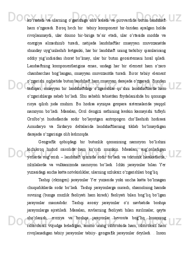 ko‘rsatadi   va   ularning   o‘garishiga   olib   keladi   va   pirovardida   butun   landshaft
ham   o‘zgaradi.   Biroq   hech   bir     tabiiy   komponent   bir-biridan   ajralgan   holda
rivojlanmaydi,   ular   doimo   bir-biriga   ta’sir   etadi,   ular   o‘rtasida   modda   va
energiya   almashinib   turadi,   natijada   landshaftlar   muayyan   muvozanatda
shunday   uyg‘unlashib   ketganki,   har   bir   landshaft   uning   tarkibiy   qismlarining
oddiy   yig‘indisidan   iborat   bo‘lmay,   ular   bir   butun   geosistemani   hosil   qiladi.
Landsaftning   komponentlarigina   emas,   undagi   har   bir   element   ham   o‘zaro
chambarchas   bog‘langan,   muayyan   muvozantda   turadi.   Biror   tabiiy   element
o‘zgarishi oqibatida butun landshaft ham muayyan darajada o‘zgaradi. Bundan
tashqari,   muayyan   bir   landshaftdagi   o‘zgarishlar   qo‘shni   landshaftlarda   ham
o‘zgarishlarga   sabab  bo‘ladi.  Shu  sababli  tabiatdan   foydalanishda  bu  qonunga
rioya   qilish   juda   muhim.   Bu   hodisa   ayniqsa   geopara   sistemalarida   yaqqol
namoyon   bo‘ladi.   Masalan,   Orol   dengizi   sathining   keskin   kamayishi   tufayli
Orolbo‘yi   hududlarida   sodir   bo‘layotgan   antropogen   cho‘llashish   hodisasi
Amudaryo   va   Sirdaryo   deltalarida   landshaftlarning   tiklab   bo‘lmaydigan
darajada o‘zgarisiga olib kelmoqda. 
Geografik   qobiqdagi   bir   butunlik   qonunining   namoyon   bo‘lishini
kichikroq   hudud   misolida   ham   ko‘rish   mumkin.   Masalan,   sug‘oriladigan
yerlarda   sug‘orish   –   landshaft   qismida   sodir   bo‘ladi   va   tektonik   harakatlarda,
zilzilalarda   va   vulkanizmda   namoyon   bo‘ladi.   Ichki   jarayonlar   bilan   Yer
yuzasidagi ancha katta notekisliklar, ularning uzluksiz o‘zgarishlari bog‘liq. 
Tashqi   (ekzogen)   jarayonlar   Yer   yuzasida   yoki   uncha   katta   bo‘lmagan
chuqurliklarda   sodir   bo‘ladi.   Tashqi   jarayonlarga   nurash,   shamolning   hamda
suvning   (bunga   muzlik   faoliyati   ham   kiradi)   faoliyati   bilan   bog‘liq   bo‘lgan
jarayonlar   mansubdir.   Tashqi   asosiy   jarayonlar   o‘z   navbatida   boshqa
jarayonlarga   ajratiladi.   Masalan,   suvlarning   faoliyati   bilan   surilmalar,   qayta
sho‘rlanish,   eroziya   va   boshqa   jarayonlar   bevosita   bog‘liq   Insonning
ishtirokisiz   vujudga   keladigan,   ammo   uning   ishtirokida   ham,   ishtiroksiz   ham
rivojlanadigan   tabiiy   jarayonlar   tabiiy-   geografik   jarayonlar   deyiladi.   .   Inson 