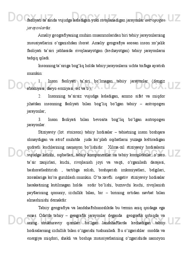 faoliyati ta’sirida vujudga keladigan yoki rivojlanadigan jarayonlar   antropogen
jarayonlar dir. 
Amaliy geografiyaning muhim muammolaridan biri tabiiy jarayonlarning
xususiyatlarini   o‘rganishdan   iborat.   Amaliy   geografiya   asosan   inson   xo‘jalik
faoliyati   ta’siri   jabhasida   rivojlanayotgan   (kechayotgan)   tabiiy   jarayonlarni
tadqiq qiladi.  
Insonning ta’siriga bog‘liq holda tabiiy jarayonlarni uchta toifaga ajratish
mumkin: 
1. Inson   faoliyati   ta’siri   bo‘lmagan   tabiiy   jarayonlar   (dengiz
abraziyasi, daryo eroziyasi, sel va b.); 
2. Insonning   ta’sirsiz   vujudga   keladigan,   ammo   sifat   va   miqdor
jihatdan   insonning   faoliyati   bilan   bog‘liq   bo‘lgan   tabiiy   –   antropogen
jarayonlar; 
3. Inson   faoliyati   bilan   bevosita   bog‘liq   bo‘lgan   antropogen
jarayonlar. 
Stixiyaviy   (lot.   stoixeon)   tabiiy   hodisalar   –   tabiatning   inson   boshqara
olmaydigan   va   atrof   muhitda     juda   ko‘plab   oqibatlarni   yuzaga   keltiradigan
qudratli   kuchlarining   namoyon   bo‘lishidir.     Xilma-xil   stixiyaviy   hodisalarni
vujudga   kelishi,   oqibatlari,   tabiiy   komponentlar   va   tabiiy   komplekslar,   o‘zaro
ta’sir   zanjirlari,   kuchi,   rivojlanish   joyi   va   vaqti,   o‘rganilash   darajasi,
bashoratlashtirish   ,   tartibga   solish,   boshqarish   imkoniyatlari,   belgilari,
xossalariga ko‘ra guruhlash mumkin. O‘ta xavfli   negativ   stixiyaviy hodisalar
harakatining   kutilmagan   holda     sodir   bo‘lishi,   buzuvchi   kuchi,   rivojlanish
paytlarining   qonuniy,   izchillik   bilan,   bir   –   birining   ortidan   navbat   bilan
almashinishi demakdir.  
Tabiiy   geografiya   va   landshaftshunoslikda   bu   termin   aniq   qoidaga   ega
emas.   Odatda   tabiiy   –   geografik   jarayonlar   deganda     geografik   qobiqda   va
uning   strukturaviy   qismlari   bo‘lgan   landshaftlarda   kechadigan   tabiiy
hodisalarning izchillik bilan o‘zgarishi  tushuniladi. Bu o‘zgarishlar   modda va
energiya   miqdori,   shakli   va   boshqa   xususiyatlarining   o‘zgarishida   namoyon 