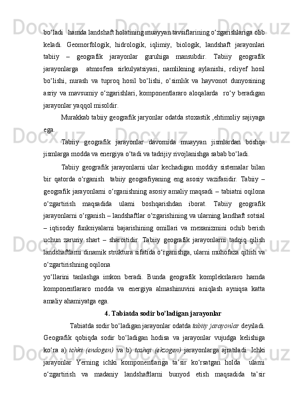 bo‘ladi   hamda landshaft holatining muayyan tavsiflarining o‘zgarishlariga olib
keladi.   Geomorfologik,   hidrologik,   iqlimiy,   biologik,   landshaft   jarayonlari
tabiiy   –   geografik   jarayonlar   guruhiga   mansubdir.   Tabiiy   geografik
jarayonlarga     atmosfera   sirkulyatsiyasi,   namlikning   aylanishi,   reliyef   hosil
bo‘lishi,   nurash   va   tuproq   hosil   bo‘lishi,   o‘simlik   va   hayvonot   dunyosining
asriy   va   mavsumiy   o‘zgarishlari,   komponentlararo   aloqalarda     ro‘y   beradigan
jarayonlar yaqqol misoldir. 
Murakkab tabiiy geografik jaryonlar odatda stoxastik ,ehtimoliy sajiyaga
ega. 
Tabiiy   geografik   jarayonlar   davomida   muayyan   jismlardan   boshqa
jismlarga modda va energiya o‘tadi va tadrijiy rivojlanishga sabab bo‘ladi. 
Tabiiy   geografik   jarayonlarni   ular   kechadigan   moddiy   sistemalar   bilan
bir   qatorda   o‘rganish     tabiiy   geografiyaning   eng   asosiy   vazifasidir.   Tabiiy   –
geografik jarayonlarni  o‘rganishning asosiy amaliy maqsadi  – tabiatni oqilona
o‘zgartirish   maqsadida   ularni   boshqarishdan   iborat.   Tabiiy   geografik
jarayonlarni o‘rganish – landshaftlar o‘zgarishining va ularning landhaft sotsial
–   iqtisodiy   funksiyalarni   bajarishining   omillari   va   mexanizmini   ochib   berish
uchun   zaruriy   shart   –   sharoitidir.   Tabiiy   geografik   jarayonlarni   tadqiq   qilish
landshaftlarni dinamik struktura sifatida o‘rganishga, ularni muhofaza qilish va
o‘zgartirishning oqilona 
yo‘llarini   tanlashga   imkon   beradi.   Bunda   geografik   komplekslararo   hamda
komponentlararo   modda   va   energiya   almashinuvini   aniqlash   ayniqsa   katta
amaliy ahamiyatga ega. 
4. Tabiatda sodir bo’ladigan jarayonlar 
Tabiatda sodir bo‘ladigan jarayonlar odatda  tabiiy jarayonlar  deyiladi. 
Geografik   qobiqda   sodir   bo‘ladigan   hodisa   va   jarayonlar   vujudga   kelishiga
ko‘ra   a)   ichki   (endogen)   va   b)   tashqi   (ekzogen)   jarayonlarga   ajratiladi.   Ichki
jarayonlar   Yerning   ichki   komponentlariga   ta’sir   ko‘rsatgan   holda     ularni
o‘zgartirish   va   madaniy   landshaftlarni   bunyod   etish   maqsadida   ta’sir 