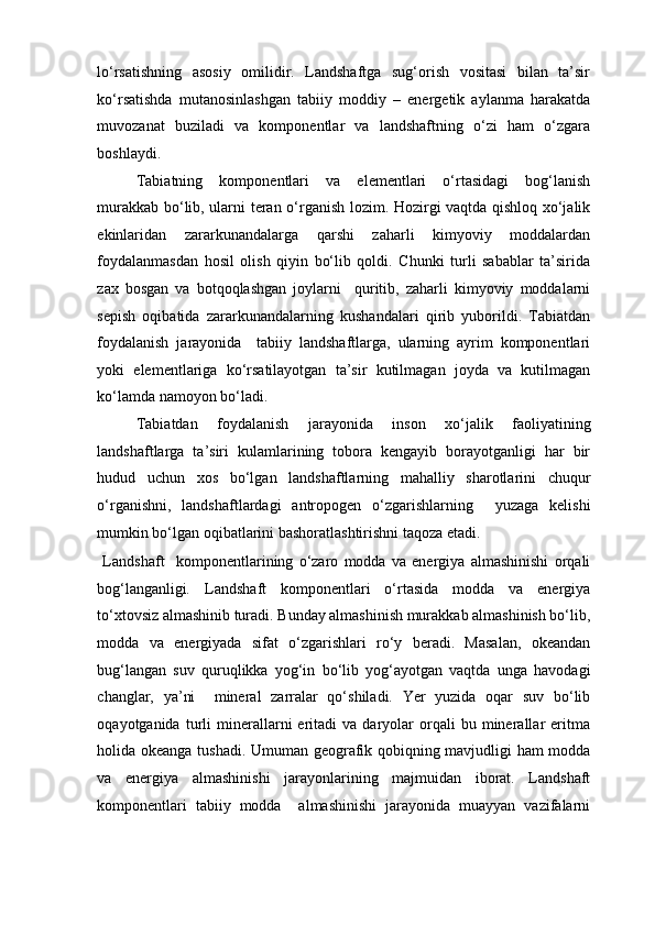 lo‘rsatishning   asosiy   omilidir.   Landshaftga   sug‘orish   vositasi   bilan   ta’sir
ko‘rsatishda   mutanosinlashgan   tabiiy   moddiy   –   energetik   aylanma   harakatda
muvozanat   buziladi   va   komponentlar   va   landshaftning   o‘zi   ham   o‘zgara
boshlaydi. 
Tabiatning   komponentlari   va   elementlari   o‘rtasidagi   bog‘lanish
murakkab bo‘lib, ularni teran o‘rganish lozim. Hozirgi vaqtda qishloq xo‘jalik
ekinlaridan   zararkunandalarga   qarshi   zaharli   kimyoviy   moddalardan
foydalanmasdan   hosil   olish   qiyin   bo‘lib   qoldi.   Chunki   turli   sabablar   ta’sirida
zax   bosgan   va   botqoqlashgan   joylarni     quritib,   zaharli   kimyoviy   moddalarni
sepish   oqibatida   zararkunandalarning   kushandalari   qirib   yuborildi.   Tabiatdan
foydalanish   jarayonida     tabiiy   landshaftlarga,   ularning   ayrim   komponentlari
yoki   elementlariga   ko‘rsatilayotgan   ta’sir   kutilmagan   joyda   va   kutilmagan
ko‘lamda namoyon bo‘ladi. 
Tabiatdan   foydalanish   jarayonida   inson   xo‘jalik   faoliyatining
landshaftlarga   ta’siri   kulamlarining   tobora   kengayib   borayotganligi   har   bir
hudud   uchun   xos   bo‘lgan   landshaftlarning   mahalliy   sharotlarini   chuqur
o‘rganishni,   landshaftlardagi   antropogen   o‘zgarishlarning     yuzaga   kelishi
mumkin bo‘lgan oqibatlarini bashoratlashtirishni taqoza etadi. 
  Landshaft     komponentlarining   o‘zaro   modda   va   energiya   almashinishi   orqali
bog‘langanligi .   Landshaft   komponentlari   o‘rtasida   modda   va   energiya
to‘xtovsiz almashinib turadi. Bunday almashinish murakkab almashinish bo‘lib,
modda   va   energiyada   sifat   o‘zgarishlari   ro‘y   beradi.   Masalan,   okeandan
bug‘langan   suv   quruqlikka   yog‘in   bo‘lib   yog‘ayotgan   vaqtda   unga   havodagi
changlar,   ya’ni     mineral   zarralar   qo‘shiladi.   Yer   yuzida   oqar   suv   bo‘lib
oqayotganida   turli   minerallarni   eritadi   va   daryolar   orqali   bu   minerallar   eritma
holida okeanga tushadi. Umuman geografik qobiqning mavjudligi ham modda
va   energiya   almashinishi   jarayonlarining   majmuidan   iborat.   Landshaft
komponentlari   tabiiy   modda     almashinishi   jarayonida   muayyan   vazifalarni 