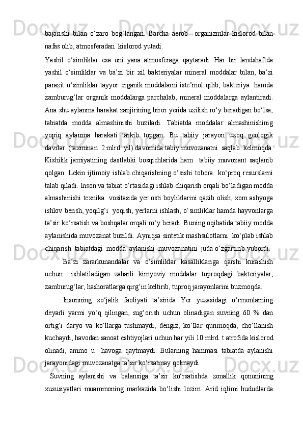 bajarishi   bilan   o‘zaro   bog‘langan.   Barcha   aerob     organizmlar   kislorod   bilan
nafas olib, atmosferadan  kislorod yutadi. 
Yashil   o‘simliklar   esa   uni   yana   atmosferaga   qaytaradi.   Har   bir   landshaftda
yashil   o‘simliklar   va   ba’zi   bir   xil   bakteriyalar   mineral   moddalar   bilan,   ba’zi
parazit o‘simliklar tayyor organik moddalarni iste’mol qilib, bakteriya   hamda
zamburug‘lar   organik   moddalarga   parchalab,   mineral   moddalarga   aylantiradi.
Ana shu aylanma harakat zanjirining biror yerida uzilish ro‘y beradigan bo‘lsa,
tabiatda   modda   almashinishi   buziladi.   Tabiatda   moddalar   almashinishinig
yopiq   aylanma   harakati   tarkib   topgan.   Bu   tabiiy   jarayon   uzoq   geologik
davrlar  (taxminan  2 mlrd. yil) davomida tabiy muvozanatni  saqlab  kelmoqda.
Kishilik   jamiyatining   dastlabki   bosqichlarida   ham     tabiiy   muvozant   saqlanib
qolgan. Lekin ijtimoiy ishlab chiqarishning o‘sishi  tobora   ko‘proq resurslarni
talab qiladi. Inson va tabiat o‘rtasidagi ishlab chiqarish orqali bo‘ladigan modda
almashinishi texnika   vositasida yer osti boyliklarini qazib olish, xom ashyoga
ishlov berish, yoqilg‘i  yoqish, yerlarni ishlash, o‘simliklar hamda hayvonlarga
ta’sir ko‘rsatish va boshqalar orqali ro‘y beradi. Buning oqibatida tabiiy modda
aylanishida muvozanat buzildi. Ayniqsa sintetik mashsulotlarni   ko‘plab ishlab
chiqarish  tabiatdagi  modda  aylanishi  muvozanatini  juda o‘zgartirib yubordi.
Ba’zi   zararkunandalar   va   o‘simliklar   kasalliklariga   qarshi   kurashish
uchun     ishlatiladigan   zaharli   kimyoviy   moddalar   tuproqdagi   bakteriyalar,
zamburug‘lar, hashoratlarga qirg‘in keltirib, tuproq jarayonlarini buzmoqda. 
Insonning   xo‘jalik   faoliyati   ta’sirida   Yer   yuzasidagi   o‘rmonlarning
deyarli   yarmi   yo‘q   qilingan,   sug‘orish   uchun   olinadigan   suvning   60   %   dan
ortig‘i   daryo   va   ko‘llarga   tushmaydi,   dengiz,   ko‘llar   qurimoqda,   cho‘llanish
kuchaydi, havodan sanoat eshtiyojlari uchun har yili 10 mlrd. t atrofida kislorod
olinadi,   ammo   u     havoga   qaytmaydi.   Bularning   hammasi   tabiatda   aylanishi
jarayonidagi muvozanatga ta’sir ko‘rsatmay qolmaydi. 
  Suvning   aylanishi   va   balansiga   ta’sir   ko‘rsatishda   zonallik   qonunining
xususiyatlari   muammoning   markazida   bo‘lishi   lozim.   Arid   iqlimi   hududlarda 