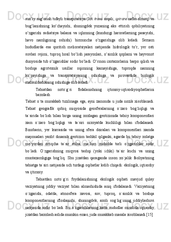sun’iy sug‘orish tufayli transpiratsiya (lot.  trans  orqali;  spirare  nafas olmoq) va
bug‘lanishning   ko‘chayishi,   shuningdek   yuzaning   aks   ettirish   qobiliyatining
o‘zgarishi   radiatsiya   balansi   va   iqlimning   (kunduzgi   haroratlarning   pasayishi,
havo   namligining   oshishi)   birmuncha   o‘zgarishiga   olib   keladi.   Sernam
hududlarda   esa   quritish   melioratsiyalari   natijasida   hidrologik   to‘r,   yer   osti
suvlari   rejimi,   tuproq   hosil   bo‘lish   jarayonlari,   o‘simlik   qoplami   va   hayvonot
dunyosida tub o‘zgarishlar sodir bo‘ladi. O‘rmon ixotazorlarini barpo qilish va
boshqa   agrotexnik   usullar   oqimning   kamayishiga,   tuproqda   namning
ko‘payishiga   va   transpiratsiyaning   oshishiga   va   pirovardida   biologik
mahsuldorlikning oshishiga olib keladi. 
Tabiatdan   noto`g`ri   fodalanishning   ijtimoiy-iqtisodiyoqibatlarini
baxolash 
Tabiat   o`ta   murakkab   tuzilmaga   ega,   ayni   zamonda   u   juda   nozik   xisoblanadi.
Tabiat   geografik   qobiq   miqyosida   geosferalarning   o`zaro   bog`liqligi   va
ta`sirida   bo`lish   bilan   birga   uning   xoxlagan   geotizimida   tabiiy   komponentlari
xam   o`zaro   bog`liqligi   va   ta`siri   nixoyatda   kuchliligi   bilan   ifodalanadi.
Binobarin,   yer   kurrasida   va   uning   sfera   doiralari   va   komponentlari   xamda
majmualari   yaxlit   dinamik   geotizim   tashkil   qilganki,   agarda   bu   tabiiy   xolatga
me`yordan   ortiqcha   ta`sir   etilsa,   ma`lum   xududda   turli   o`zgarishlar   sodir
bo`ladi.   O`zgarishning   miqyosi   tashqi   (yoki   ichki)   ta`sir   kuchi   va   uning
muntazamligiga   bog`liq.   Shu   jixatdan   qaraganda   inson   xo`jalik   faoliyatining
tabiatga ta`siri natijasida uch turdagi oqibatlar kelib chiqadi: ekologik, iqtisodiy
va ijtimoiy. 
Tabiatdan   noto`g`ri   foydalanishning   ekologik   oqibati   mavjud   qulay
vaziyatning   jiddiy   vaziyat   bilan   almashishida   aniq   ifodalanadi.   Vaziyatning
o`zgarishi,   odatda,   atmosfera   xavosi,   suv,   tuproq,   o`simlik   va   boshqa
komponentlarning   ifloslanishi,   shuningdek,   axoli   sog`lig`ining   jiddiylashuvi
natijasida   sodir   bo`ladi.   Bu   o`zgarishlarning   katta   xududlar   misolida   iqtisodiy
jixatdan baxolash aslida mumkin emas, juda murakkab masala xisoblanadi.[15] 