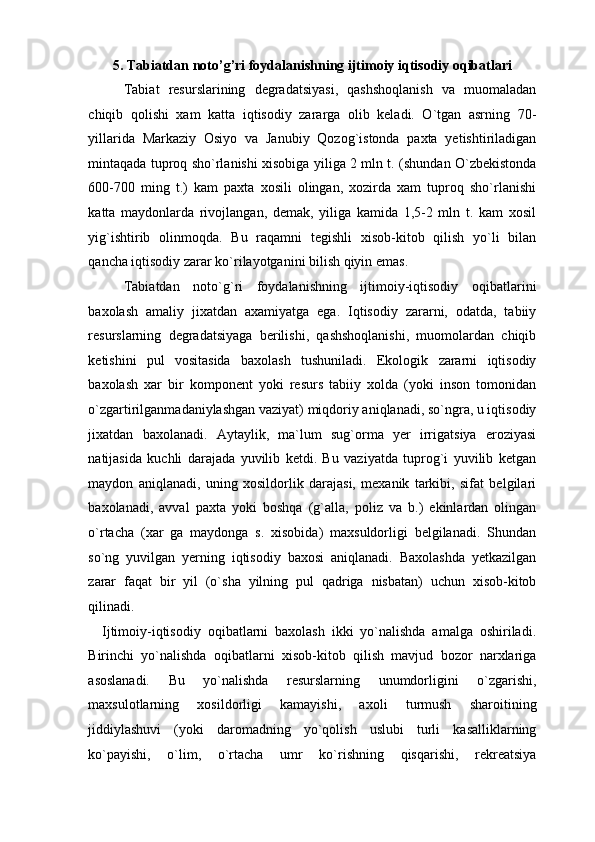 5. Tabiatdan noto’g’ri foydalanishning ijtimoiy iqtisodiy oqibatlari 
Tabiat   resurslarining   degradatsiyasi,   qashshoqlanish   va   muomaladan
chiqib   qolishi   xam   katta   iqtisodiy   zararga   olib   keladi.   O`tgan   asrning   70-
yillarida   Markaziy   Osiyo   va   Janubiy   Qozog`istonda   paxta   yetishtiriladigan
mintaqada tuproq sho`rlanishi xisobiga yiliga 2 mln t. (shundan O`zbekistonda
600-700   ming   t.)   kam   paxta   xosili   olingan,   xozirda   xam   tuproq   sho`rlanishi
katta   maydonlarda   rivojlangan,   demak,   yiliga   kamida   1,5-2   mln   t.   kam   xosil
yig`ishtirib   olinmoqda.   Bu   raqamni   tegishli   xisob-kitob   qilish   yo`li   bilan
qancha iqtisodiy zarar ko`rilayotganini bilish qiyin emas. 
Tabiatdan   noto`g`ri   foydalanishning   ijtimoiy-iqtisodiy   oqibatlarini
baxolash   amaliy   jixatdan   axamiyatga   ega.   Iqtisodiy   zararni,   odatda,   tabiiy
resurslarning   degradatsiyaga   berilishi,   qashshoqlanishi,   muomolardan   chiqib
ketishini   pul   vositasida   baxolash   tushuniladi.   Ekologik   zararni   iqtisodiy
baxolash   xar   bir   komponent   yoki   resurs   tabiiy   xolda   (yoki   inson   tomonidan
o`zgartirilganmadaniylashgan vaziyat) miqdoriy aniqlanadi, so`ngra, u iqtisodiy
jixatdan   baxolanadi.   Aytaylik,   ma`lum   sug`orma   yer   irrigatsiya   eroziyasi
natijasida   kuchli   darajada   yuvilib   ketdi.   Bu   vaziyatda   tuprog`i   yuvilib   ketgan
maydon   aniqlanadi,   uning   xosildorlik   darajasi,   mexanik   tarkibi,   sifat   belgilari
baxolanadi,   avval   paxta   yoki   boshqa   (g`alla,   poliz   va   b.)   ekinlardan   olingan
o`rtacha   (xar   ga   maydonga   s.   xisobida)   maxsuldorligi   belgilanadi.   Shundan
so`ng   yuvilgan   yerning   iqtisodiy   baxosi   aniqlanadi.   Baxolashda   yetkazilgan
zarar   faqat   bir   yil   (o`sha   yilning   pul   qadriga   nisbatan)   uchun   xisob-kitob
qilinadi. 
    Ijtimoiy-iqtisodiy   oqibatlarni   baxolash   ikki   yo`nalishda   amalga   oshiriladi.
Birinchi   yo`nalishda   oqibatlarni   xisob-kitob   qilish   mavjud   bozor   narxlariga
asoslanadi.   Bu   yo`nalishda   resurslarning   unumdorligini   o`zgarishi,
maxsulotlarning   xosildorligi   kamayishi,   axoli   turmush   sharoitining
jiddiylashuvi   (yoki   daromadning   yo`qolish   uslubi   turli   kasalliklarning
ko`payishi,   o`lim,   o`rtacha   umr   ko`rishning   qisqarishi,   rekreatsiya 