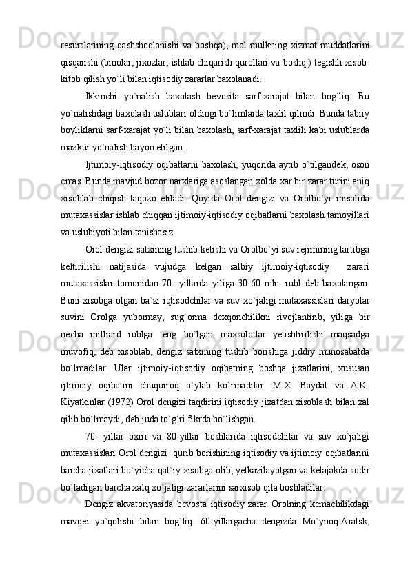 resurslarining   qashshoqlanishi   va   boshqa),   mol   mulkning   xizmat   muddatlarini
qisqarishi (binolar, jixozlar, ishlab chiqarish qurollari va boshq.) tegishli xisob-
kitob qilish yo`li bilan iqtisodiy zararlar baxolanadi.  
Ikkinchi   yo`nalish   baxolash   bevosita   sarf-xarajat   bilan   bog`liq.   Bu
yo`nalishdagi baxolash uslublari oldingi bo`limlarda taxlil qilindi. Bunda tabiiy
boyliklarni sarf-xarajat yo`li bilan baxolash, sarf-xarajat taxlili kabi uslublarda
mazkur yo`nalish bayon etilgan.  
Ijtimoiy-iqtisodiy oqibatlarni  baxolash,  yuqorida aytib o`tilgandek, oson
emas. Bunda mavjud bozor narxlariga asoslangan xolda xar bir zarar turini aniq
xisoblab   chiqish   taqozo   etiladi.   Quyida   Orol   dengizi   va   Orolbo`yi   misolida
mutaxassislar ishlab chiqqan ijtimoiy-iqtisodiy oqibatlarni baxolash tamoyillari
va uslubiyoti bilan tanishasiz. 
Orol dengizi satxining tushib ketishi va Orolbo`yi suv rejimining tartibga
keltirilishi   natijasida   vujudga   kelgan   salbiy   ijtimoiy-iqtisodiy     zarari
mutaxassislar   tomonidan   70-   yillarda   yiliga   30-60   mln.   rubl   deb   baxolangan.
Buni xisobga olgan ba`zi iqtisodchilar va suv xo`jaligi mutaxassislari daryolar
suvini   Orolga   yubormay,   sug`orma   dexqonchilikni   rivojlantirib,   yiliga   bir
necha   milliard   rublga   teng   bo`lgan   maxsulotlar   yetishtirilishi   maqsadga
muvofiq,   deb   xisoblab,   dengiz   satxining   tushib   borishiga   jiddiy   munosabatda
bo`lmadilar.   Ular   ijtimoiy-iqtisodiy   oqibatning   boshqa   jixatlarini,   xususan
ijtimoiy   oqibatini   chuqurroq   o`ylab   ko`rmadilar.   M.X.   Baydal   va   A.K.
Kiyatkinlar (1972) Orol dengizi taqdirini iqtisodiy jixatdan xisoblash bilan xal
qilib bo`lmaydi, deb juda to`g`ri fikrda bo`lishgan. 
70-   yillar   oxiri   va   80-yillar   boshlarida   iqtisodchilar   va   suv   xo`jaligi
mutaxassislari Orol dengizi  qurib borishining iqtisodiy va ijtimoiy oqibatlarini
barcha jixatlari bo`yicha qat`iy xisobga olib, yetkazilayotgan va kelajakda sodir
bo`ladigan barcha xalq xo`jaligi zararlarini sarxisob qila boshladilar.  
Dengiz   akvatoriyasida   bevosta   iqtisodiy   zarar   Orolning   kemachilikdagi
mavqei   yo`qolishi   bilan   bog`liq.   60-yillargacha   dengizda   Mo`ynoq-Aralsk, 