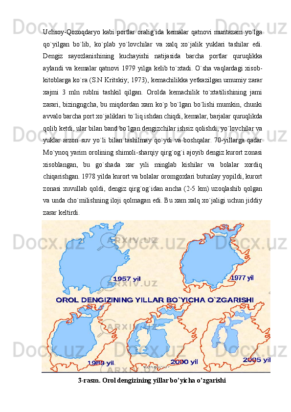 Uchsoy-Qozoqdaryo  kabi  portlar  oralig`ida   kemalar   qatnovi   muntazam   yo`lga
qo`yilgan   bo`lib,   ko`plab   yo`lovchilar   va   xalq   xo`jalik   yuklari   tashilar   edi.
Dengiz   sayozlanishining   kuchayishi   natijasida   barcha   portlar   quruqlikka
aylandi va kemalar  qatnovi 1979 yilga kelib to`xtadi. O`sha vaqlardagi  xisob-
kitoblarga ko`ra (S.N Kritskiy; 1973), kemachilikka yetkazilgan umumiy zarar
xajmi   3   mln   rublni   tashkil   qilgan.   Orolda   kemachilik   to`xtatilishining   jami
zarari, bizingngcha, bu miqdordan xam ko`p bo`lgan bo`lishi mumkin, chunki
avvalo barcha port xo`jaliklari to`liq ishdan chiqdi, kemalar, barjalar quruqlikda
qolib ketdi, ular bilan band bo`lgan dengizchilar ishsiz qolishdi, yo`lovchilar va
yuklar   arzon   suv   yo`li   bilan   tashilmay   qo`ydi   va   boshqalar.   70-yillarga   qadar
Mo`ynoq yarim orolining shimoli-sharqiy qirg`og`i ajoyib dengiz kurort zonasi
xisoblangan,   bu   go`shada   xar   yili   minglab   kishilar   va   bolalar   xordiq
chiqarishgan. 1978 yilda kurort va bolalar oromgoxlari butunlay yopildi, kurort
zonasi   xuvullab   qoldi,   dengiz   qirg`og`idan   ancha   (2-5   km)   uzoqlashib   qolgan
va unda cho`milishning iloji qolmagan edi. Bu xam xalq xo`jaligi uchun jiddiy
zarar keltirdi.  
3-rasm. Orol dengizining yillar bo’yicha o’zgarishi   