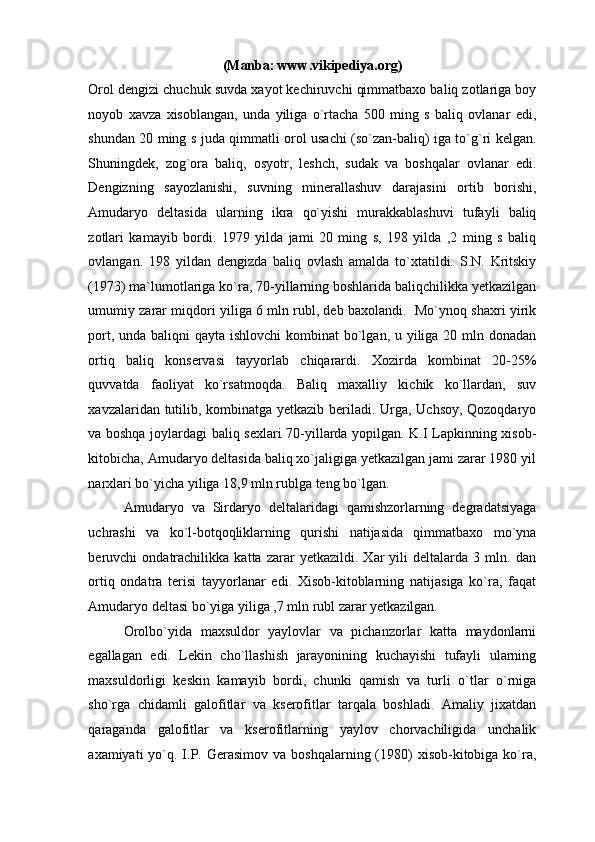 (Manba: www.vikipediya.org) 
Orol dengizi chuchuk suvda xayot kechiruvchi qimmatbaxo baliq zotlariga boy
noyob   xavza   xisoblangan,   unda   yiliga   o`rtacha   500   ming   s   baliq   ovlanar   edi,
shundan 20 ming s juda qimmatli orol usachi (so`zan-baliq) iga to`g`ri kelgan.
Shuningdek,   zog`ora   baliq,   osyotr,   leshch,   sudak   va   boshqalar   ovlanar   edi.
Dengizning   sayozlanishi,   suvning   minerallashuv   darajasini   ortib   borishi,
Amudaryo   deltasida   ularning   ikra   qo`yishi   murakkablashuvi   tufayli   baliq
zotlari   kamayib   bordi.   1979   yilda   jami   20   ming   s,   198   yilda   ,2   ming   s   baliq
ovlangan.   198   yildan   dengizda   baliq   ovlash   amalda   to`xtatildi.   S.N.   Kritskiy
(1973) ma`lumotlariga ko`ra, 70-yillarning boshlarida baliqchilikka yetkazilgan
umumiy zarar miqdori yiliga 6 mln rubl, deb baxolandi.  Mo`ynoq shaxri yirik
port, unda baliqni  qayta ishlovchi  kombinat  bo`lgan, u yiliga 20 mln donadan
ortiq   baliq   konservasi   tayyorlab   chiqarardi.   Xozirda   kombinat   20-25%
quvvatda   faoliyat   ko`rsatmoqda.   Baliq   maxalliy   kichik   ko`llardan,   suv
xavzalaridan tutilib, kombinatga yetkazib beriladi. Urga, Uchsoy, Qozoqdaryo
va boshqa joylardagi baliq sexlari 70-yillarda yopilgan. K.I Lapkinning xisob-
kitobicha, Amudaryo deltasida baliq xo`jaligiga yetkazilgan jami zarar 1980 yil
narxlari bo`yicha yiliga 18,9 mln rublga teng bo`lgan.  
Amudaryo   va   Sirdaryo   deltalaridagi   qamishzorlarning   degradatsiyaga
uchrashi   va   ko`l-botqoqliklarning   qurishi   natijasida   qimmatbaxo   mo`yna
beruvchi   ondatrachilikka   katta   zarar   yetkazildi.   Xar   yili   deltalarda   3   mln.   dan
ortiq   ondatra   terisi   tayyorlanar   edi.   Xisob-kitoblarning   natijasiga   ko`ra,   faqat
Amudaryo deltasi bo`yiga yiliga ,7 mln rubl zarar yetkazilgan.  
Orolbo`yida   maxsuldor   yaylovlar   va   pichanzorlar   katta   maydonlarni
egallagan   edi.   Lekin   cho`llashish   jarayonining   kuchayishi   tufayli   ularning
maxsuldorligi   keskin   kamayib   bordi,   chunki   qamish   va   turli   o`tlar   o`rniga
sho`rga   chidamli   galofitlar   va   kserofitlar   tarqala   boshladi.   Amaliy   jixatdan
qaraganda   galofitlar   va   kserofitlarning   yaylov   chorvachiligida   unchalik
axamiyati  yo`q.  I.P. Gerasimov  va  boshqalarning  (1980)  xisob-kitobiga  ko`ra, 