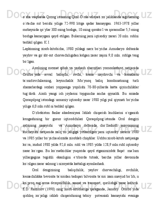 o`sha vaqtlarda Qozog`istonning Qizil O`rda viloyati xo`jaliklarida sigirlarning
o`rtacha   sut   berishi   yiliga   72-998   litrga   qadar   kamaygan.   1963-1978   yillar
mobaynida qo`ylar 300 ming boshga, 10 ming qorako`l va qoramollar 5,5 ming
boshga kamaygani qayd etilgan. Bularning jami iqtisodiy zarari 20 mln. rublni
tashkil qilgan. K.I. 
Lapkinning   xisob-kitobicha,   1980   yildagi   narx   bo`yicha   Amudaryo   deltasida
yaylov va go`sht-sut chorvachiligidan kelgan zarar xajmi 9,0 mln. rublga teng
bo`lgan. 
Axolining   mexnat   qilish   va   yashash   sharoitlari   yomonlashuvi   natijasida
Orolbo`yida   avval   baliqchi,   ovchi,   kema   xaydovchi   va   kemalarni
ta`mirlovchilarning,   keyinchalik   Mo`ynoq   baliq   kombinatining   turli
shaxarlardagi   sexlari   yoppasiga   yopilishi   70-80-yillarda   katta   qiyinchiliklar
tug`dirdi.   Axoli   yangi   ish   joylarini   topguncha   ancha   qiynaldi.   Bu   soxada
Qoraqolpog`istondagi  umumiy iqtisodiy zarar 1980 yilgi  pul qiymati  bo`yicha
yiliga 6,0 mln rubl ni tashkil qilgan. 
O`zbekiston   fanlar   akademiyasi   Ishlab   chiqarish   kuchlarini   o`rganish
kengashining   bir   gurux   iqtisodchilari   Qoraqolpog`istonda   Orol   dengizi
satxining   pasayishi     va   Amudaryo   deltasida   cho`llashish   jarayonining
kuchayishi   natijasida   xalq   xo`jaligiga   yetkazilgan   jami   iqtisodiy   zararni   1980
va 1985 yillar bo`yicha aloxida xisoblab chiqdilar. Ushbu xisob-kitob natijasiga
ko`ra, xudud 1980 yilda 92,6 mln. rubl va 1985 yilda 128,9 mln rubl iqtisodiy
zarar   ko`rgan.   Bu   ko`rsatkichlar   yuqorida   qayd   etganimizdek   faqat     ma`lum
yillargagina   tegishli   ekanligini   e`tiborda   tutsak,   barcha   yillar   davomida
ko`rilgan zarar salmog`i nixoyatda kattaligi ayonlashadi.  
Orol   dengizining     baliqchilik,   yaylov   chorvachiligi,   ovchilik,
kemachilikka bevosita ta`siridan tashqari bilvosita ta`siri xam mavjud bo`lib, u
ko`proq   sug`orma   dexqonchilik,   sanoat   va   transport,   qurilishga   zarar   keltirdi.
E.D.   Raximov   (1990)   ning   xisob-kitoblariga   qaraganda,   Janubiy     Orolbo`yida
qishloq   xo`jaligi   ishlab   chiqarishining   tabiiy     potensiali   kamayishi   evaziga 