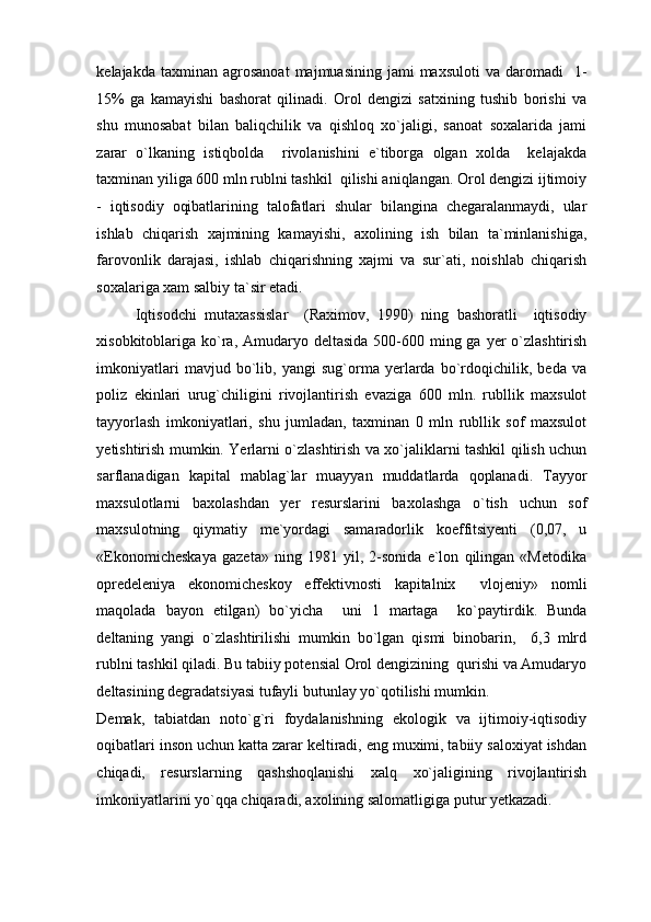 kelajakda  taxminan  agrosanoat   majmuasining  jami  maxsuloti   va  daromadi    1-
15%   ga   kamayishi   bashorat   qilinadi.   Orol   dengizi   satxining   tushib   borishi   va
shu   munosabat   bilan   baliqchilik   va   qishloq   xo`jaligi,   sanoat   soxalarida   jami
zarar   o`lkaning   istiqbolda     rivolanishini   e`tiborga   olgan   xolda     kelajakda
taxminan yiliga 600 mln rublni tashkil  qilishi aniqlangan. Orol dengizi ijtimoiy
-   iqtisodiy   oqibatlarining   talofatlari   shular   bilangina   chegaralanmaydi,   ular
ishlab   chiqarish   xajmining   kamayishi,   axolining   ish   bilan   ta`minlanishiga,
farovonlik   darajasi,   ishlab   chiqarishning   xajmi   va   sur`ati,   noishlab   chiqarish
soxalariga xam salbiy ta`sir etadi.  
Iqtisodchi   mutaxassislar     (Raximov,   1990)   ning   bashoratli     iqtisodiy
xisobkitoblariga ko`ra, Amudaryo deltasida  500-600 ming ga yer  o`zlashtirish
imkoniyatlari   mavjud   bo`lib,   yangi   sug`orma   yerlarda   bo`rdoqichilik,   beda   va
poliz   ekinlari   urug`chiligini   rivojlantirish   evaziga   600   mln.   rubllik   maxsulot
tayyorlash   imkoniyatlari,   shu   jumladan,   taxminan   0   mln   rubllik   sof   maxsulot
yetishtirish mumkin. Yerlarni o`zlashtirish va xo`jaliklarni tashkil qilish uchun
sarflanadigan   kapital   mablag`lar   muayyan   muddatlarda   qoplanadi.   Tayyor
maxsulotlarni   baxolashdan   yer   resurslarini   baxolashga   o`tish   uchun   sof
maxsulotning   qiymatiy   me`yordagi   samaradorlik   koeffitsiyenti   (0,07,   u
«Ekonomicheskaya   gazeta»   ning   1981   yil,   2-sonida   e`lon   qilingan   «Metodika
opredeleniya   ekonomicheskoy   effektivnosti   kapitalnix     vlojeniy»   nomli
maqolada   bayon   etilgan)   bo`yicha     uni   1   martaga     ko`paytirdik.   Bunda
deltaning   yangi   o`zlashtirilishi   mumkin   bo`lgan   qismi   binobarin,     6,3   mlrd
rublni tashkil qiladi. Bu tabiiy potensial Orol dengizining  qurishi va Amudaryo
deltasining degradatsiyasi tufayli butunlay yo`qotilishi mumkin. 
Demak,   tabiatdan   noto`g`ri   foydalanishning   ekologik   va   ijtimoiy-iqtisodiy
oqibatlari inson uchun katta zarar keltiradi, eng muximi, tabiiy saloxiyat ishdan
chiqadi,   resurslarning   qashshoqlanishi   xalq   xo`jaligining   rivojlantirish
imkoniyatlarini yo`qqa chiqaradi, axolining salomatligiga putur yetkazadi.  
  