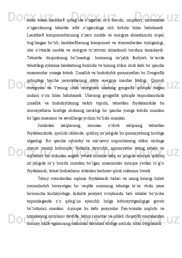 bilan   butun   landshaft   qobig‘ida   o‘zgarish   ro‘y   berishi,   miqdoriy,   muvozanat
o‘zgarishining   tabiatda   sifat   o‘zgarishiga   olib   kelishi   bilan   baholanadi.
Landshaft   komponentlarining   o‘zaro   modda   va   energiya   almashinishi   orqali
bog‘langan   bo’lib,   landshaftlarning   komponent   va   elementlardan   tuzilganligi,
ular   o‘rtasida   modda   va   energiya   to‘xtovsiz   almashinib   turishini   taminlaydi.
Tabiatda   chiqindining   bo‘lmasligi.   Insonning   xo‘jalik   faoliyati   ta’sirida
tabiatdagi aylanma harakatning buzilishi va buning oldini olish kabi bir qancha
muammolar yuzaga keladi. Zonallik va hududiylik qonuniyatlari bu Geografik
qobiqdagi   barcha   jarayonlarning   ikkta   energiya   manbai   borligi:   Quyosh
energiyasi   va   Yerning   ichki   energiyasi   ularning   geografik   qobiqda   tutgan
muhim   o’rni   bilan   baholanadi.   Ularning   geografik   qobiqda   taqsimlanishida
zonallik   va   hududiylikning   tarkib   topishi,   tabiatdan   foydalanishda   bu
xususiyatlarni   hisobga   olishning   zarurligi   bir   qancha   yuziga   kelishi   mumkin
bo’lgan muammo va savolllarga yrchim bo’lishi mumkin.  
Jumladan   xalqlarning,   xususan   o‘zbek   xalqining   tabiatdan
foydalanishida, qurilish ishlarida, qishloq xo‘jaligida bu qonuniyatning hisobga
olganligi.   Bir   qancha   iqtisodiy   va   ma’naviy   inqirozlarning   oldini   olishiga
sharoit   yaratib   kelmoqda.   Sutkalik   davriylik,   qonuniyatlar   uning   sababi   va
oqibatlari biz oldindan anglab yetsak insonlar  xalq xo’jaligida ayniqsa qishloq
xo’jaligida   ro’y   berishi   mumkin   bo’lgan   muammolar   ayniqsa   yerdan   to’g’ri
foydalanish, tabiat hodisalarini oldindan bashorat qilish imkonini beradi.  
Tabiiy   resurslardan   oqilona   foydalanish   turlari   va   uning   hozirgi   holati
yomonlashib   borayotgan   bir   vaqtda   insonning   tabiatga   ta’sir   etishi   yana
birmuncha   kuchayishiga,   kishilik   jamiyati   rivojlanishi   turli   sohalar   bo’yicha
taqsimlaganda   o’z   qobig’ini   ayanchli   holga   keltirayotganligiga   guvoh
bo’lishimiz   mumkin.   Ayniqsa   bu   kabi   jarayonlar   Fan-texnika   inqilobi   va
texnikaning rivojlanis davrida, tabiiy resurslar va ishlab chiqarish vositalaridan
xususiy mulk egalarining maksimal daromad olishga intilishi bilan belgilanadi. 
