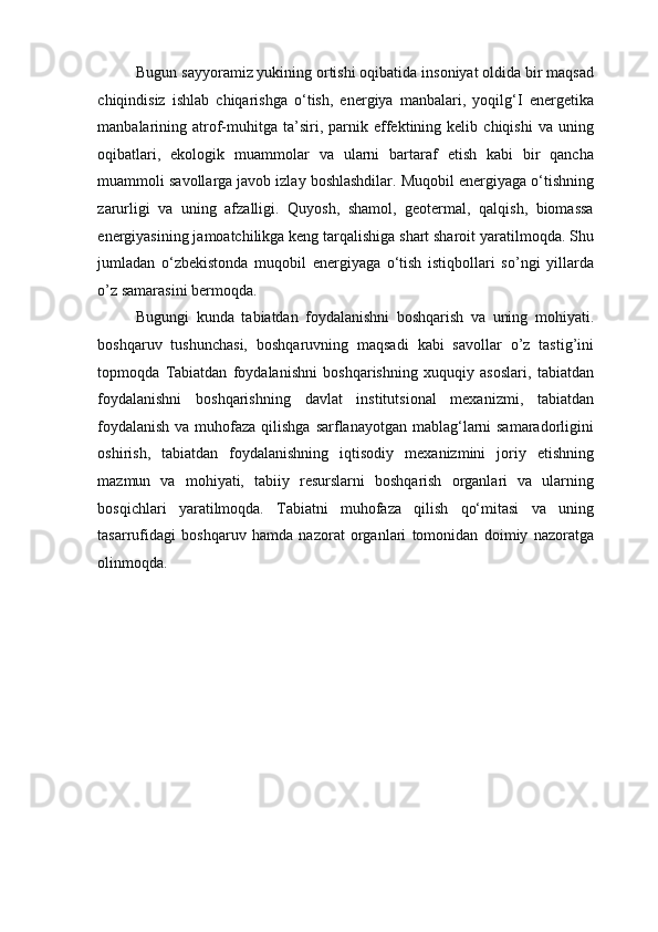 Bugun sayyoramiz yukining ortishi oqibatida insoniyat oldida bir maqsad
chiqindisiz   ishlab   chiqarishga   o‘tish,   energiya   manbalari,   yoqilg‘I   energetika
manbalarining  atrof-muhitga  ta’siri,  parnik   effektining  kelib   chiqishi   va  uning
oqibatlari,   ekologik   muammolar   va   ularni   bartaraf   etish   kabi   bir   qancha
muammoli savollarga javob izlay boshlashdilar. Muqobil energiyaga o‘tishning
zarurligi   va   uning   afzalligi.   Quyosh,   shamol,   geotermal,   qalqish,   biomassa
energiyasining jamoatchilikga keng tarqalishiga shart sharoit yaratilmoqda. Shu
jumladan   o‘zbekistonda   muqobil   energiyaga   o‘tish   istiqbollari   so’ngi   yillarda
o’z samarasini bermoqda. 
Bugungi   kunda   tabiatdan   foydalanishni   boshqarish   va   uning   mohiyati.
boshqaruv   tushunchasi,   boshqaruvning   maqsadi   kabi   savollar   o’z   tastig’ini
topmoqda   Tabiatdan   foydalanishni   boshqarishning   xuquqiy   asoslari,   tabiatdan
foydalanishni   boshqarishning   davlat   institutsional   mexanizmi,   tabiatdan
foydalanish  va muhofaza qilishga  sarflanayotgan mablag‘larni samaradorligini
oshirish,   tabiatdan   foydalanishning   iqtisodiy   mexanizmini   joriy   etishning
mazmun   va   mohiyati,   tabiiy   resurslarni   boshqarish   organlari   va   ularning
bosqichlari   yaratilmoqda.   Tabiatni   muhofaza   qilish   qo‘mitasi   va   uning
tasarrufidagi   boshqaruv   hamda   nazorat   organlari   tomonidan   doimiy   nazoratga
olinmoqda.  
  