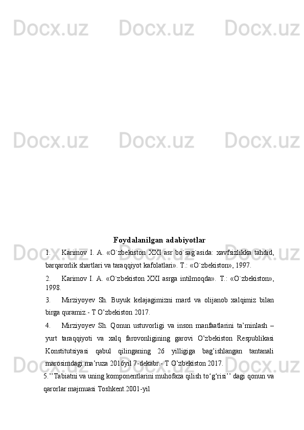  
Foydalanilgan adabiyotlar  
1. Karimov   I.   A.   «O`zbekiston   XXI   asr   bo`sag`asida:   xavfsizlikka   tahdid,
barqarorlik shartlari va taraqqiyot kafolatlari». T.: «O`zbekiston», 1997. 
2. Karimov   I.   A.   «O`zbekiston   XXI   asrga   intilmoqda».   T.:   «O`zbekiston»,
1998. 
3. Mirziyoyev   Sh.   Buyuk   kelajagimizni   mard   va   olijanob   xalqimiz   bilan
birga quramiz.- T O’zbekiston 2017.  
4. Mirziyoyev   Sh.   Qonun   ustuvorligi   va   inson   manfaatlarini   ta’minlash   –
yurt   taraqqiyoti   va   xalq   farovonligining   garovi   O’zbekiston   Respublikasi
Konstitutsiyasi   qabul   qilinganing   26   yilligiga   bag’ishlangan   tantanali
marosimdagi ma’ruza 2016yil 7-dekabr.- T O’zbekiston 2017.  
5.’’Tabiatni va uning komponentlarini muhofaza qilish to g risi’’ dagi qonun vaʻ ʻ
qarorlar majmuasi Toshkent.2001-yil  