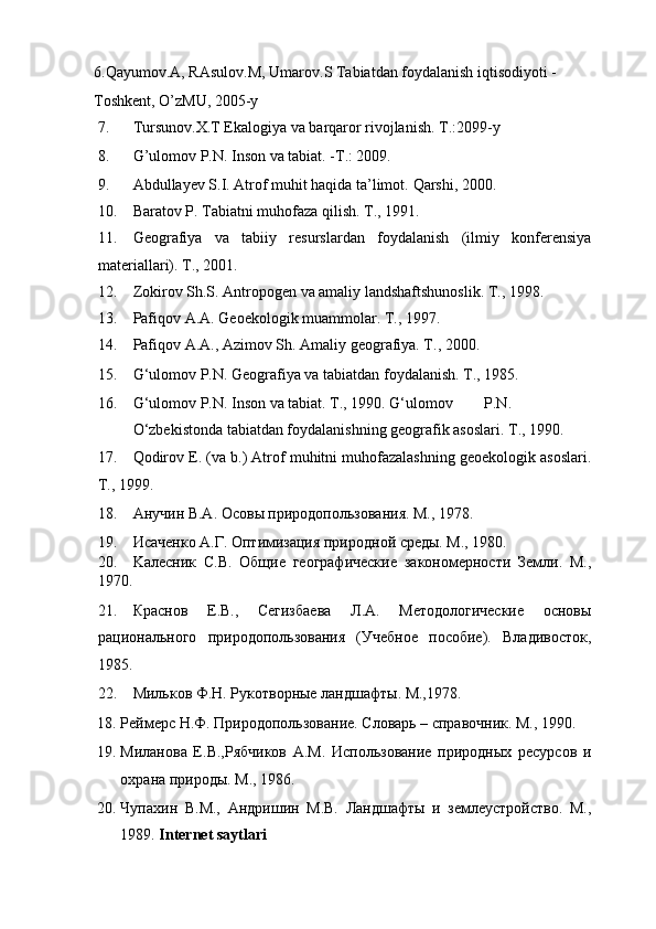 6.Qayumov.A, RAsulov.M, Umarov.S Tabiatdan foydalanish iqtisodiyoti -
Toshkent, O’zMU, 2005-y  
7. Tursunov.X.T Ekalogiya va barqaror rivojlanish.  T.:2099-y 
8. G’ulomov P.N. Inson va tabiat. -T.: 2009.  
9. Abdullayev S.I. Atrof muhit haqida ta’limot.  Qarshi, 2000. 
10. Baratov P. Tabiatni muhofaza qilish.  T., 1991. 
11. Geografiya   va   tabiiy   resurslardan   foydalanish   (ilmiy   konferensiya
materiallari).  T., 2001. 
12. Zokirov Sh.S. Antropogen va amaliy landshaftshunoslik.  T., 1998. 
13. Pafiqov A.A. Geoekologik muammolar.  T., 1997. 
14. Pafiqov A.A., Azimov Sh.  Amaliy geografiya. T., 2000. 
15. G‘ulomov P.N. Geografiya va tabiatdan foydalanish.  T., 1985. 
16. G‘ulomov P.N. Inson va tabiat. T., 1990. G‘ulomov  P.N.  
O‘zbekistonda tabiatdan foydalanishning geografik asoslari.  T., 1990. 
17. Qodirov E. (va b.) Atrof muhitni muhofazalashning geoekologik asoslari.
T., 1999. 
18. Анучин В.А. Осовы природопользования. М., 1978. 
19. Исаченко А.Г. Оптимизация природной среды. М., 1980. 
20. Kaлeсник   С.В.   Общие   географические   закономерности   Земли.   М.,
1970. 
21. Краснов   Е.В.,   Сегизбаева   Л.А.   Методологические   основы
рационального   природопользования   (Учебное   пособие).   Владивосток,
1985. 
22. Мильков Ф.Н. Рукотворные ландшафты. М.,1978. 
18. Реймерс Н.Ф. Природопользование. Словарь – справочник. M., 1990. 
19. Миланова   Е.В.,Рябчиков   А.М.   Использование   природных   ресурсов   и
охрана природы. М., 1986. 
20. Чупахин   В.М.,   Андришин   М.В.   Ландшафты   и   землеустройство.   М.,
1989.  Internet saytlari  