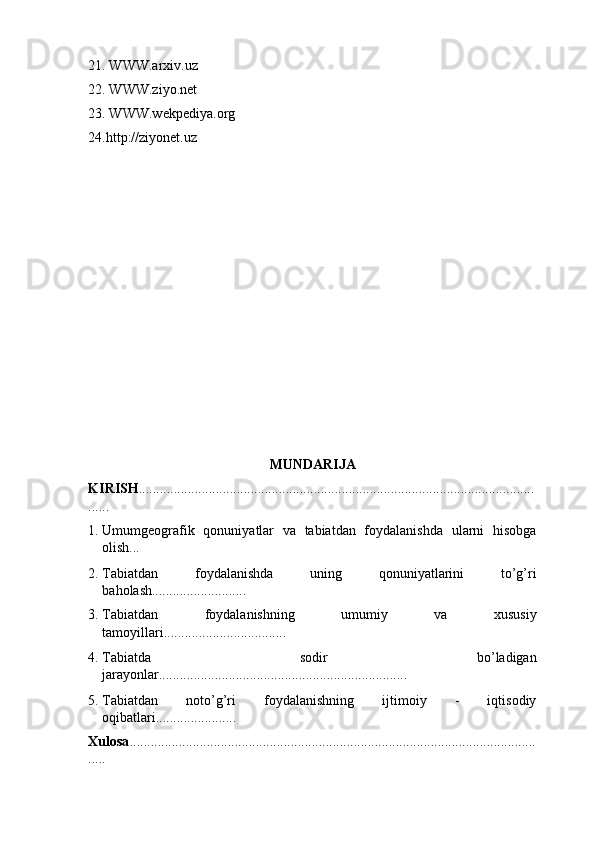 21. WWW.arxiv.uz 
22. WWW.ziyo.net 
23. WWW.wekpediya.org 
24.http://ziyonet.uz 
 
 
 
 
 
MUNDARIJA 
KIRISH .................................................................................................................
...... 
1. Umumgeografik   qonuniyatlar   va   tabiatdan   foydalanishda   ularni   hisobga
olish...  
2. Tabiatdan   foydalanishda   uning   qonuniyatlarini   to’g’ri
baholash........................... 
3. Tabiatdan   foydalanishning   umumiy   va   xususiy
tamoyillari................................... 
4. Tabiatda   sodir   bo’ladigan
jarayonlar....................................................................... 
5. Tabiatdan   noto’g’ri   foydalanishning   ijtimoiy   -   iqtisodiy
oqibatlari....................... 
Xulosa ....................................................................................................................
..... 