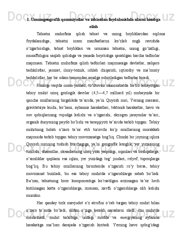 1. Umumgeografik qonuniyatlar va tabiatdan foydalanishda ularni hisobga
olish 
Tabiatni  muhofaza  qilish  tabiat  va  uning  boyliklaridan  oqilona 
foydalanishga,   tabiatni   inson   manfaatlarini   ko zlab   ongli   ravishdaʻ
o zgartirishga,   tabiat   boyliklari   va   umuman   tabiatni,   uning   go zalligi,	
ʻ ʻ
musaffoligini saqlab qolishga va yanada boyitishga qaratilgan barcha tadbirlar
majmuasi.   Tabiatni   muhofaza   qilish   tadbirlari   majmuasiga   davlatlar,   xalqaro
tashkilotlar,   jamoat,   ilmiy-texnik,   ishlab   chiqarish,   iqtisodiy   va   ma muriy	
ʼ
tashkilotlar, har bir odam tomonidan amalga oshiriladigan tadbirlar kiradi. 
Hozirgi   vaqtda   inson   yashab,   to xtovsiz   munosabatda   bo lib   kelayotgan	
ʻ ʻ
tabiiy   muhit   uzoq   geologik   davrlar   (4,5—4,7   milliard   yil)   mobaynida   bir
qancha   omillarning   birgalikda   ta sirida,   ya ni   Quyosh   nuri,   Yerning   massasi,	
ʼ ʼ
gravitatsiya   kuchi,   ko lami,   aylanma   harakatlari,   tektonik   harakatlar,   havo   va	
ʻ
suv   qobiqlarining   vujudga   kelishi   va   o zgarishi,   ekzogen   jarayonlar   ta siri,	
ʻ ʼ
organik dunyoning paydo bo lishi va taraqqiyoti ta sirida tarkib topgan. Tabiiy	
ʻ ʼ
muhitning   holati   o zaro   ta sir   etib   turuvchi   ko p   omillarning   murakkab	
ʻ ʼ ʻ
majmuida tarkib topgan tabiiy muvozanatga bog liq. Chunki bir joyning iqlimi	
ʻ
Quyosh   nurining   tushish   burchagiga,   ya ni   geografik   kenglik,   yer   yuzasining	
ʼ
tuzilishi, shamollar, okeanlarning uzoq yoki yaqinligi, oqimlari va boshqalarga;
o simliklar   qoplami   esa   iqlim,   yer   yuzidagi   tog   jinslari,   relyef,   tuproqlarga	
ʻ ʻ
bog liq.   Bu   tabiiy   omillarning   birontasida   o zgarish   ro y   bersa,   tabiiy	
ʻ ʻ ʻ
muvozanat   buziladi,   bu   esa   tabiiy   muhitda   o zgarishlarga   sabab   bo ladi.	
ʻ ʻ
Ba zan,   tabiatning   biror   komponentiga   ko rsatilgan   arzimagan   ta sir   hech	
ʼ ʻ ʼ
kutilmagan   katta   o zgarishlarga,   xususan,   xavfli   o zgarishlarga   olib   kelishi	
ʻ ʻ
mumkin. 
Har   qanday   tirik   mavjudot   o z   atrofini   o rab   turgan   tabiiy   muhit   bilan	
ʻ ʻ
o zaro   ta sirda   bo ladi,   undan   o ziga   kerakli   narsalarni   oladi,   shu   muhitda	
ʻ ʼ ʻ ʻ
moslashadi,   muhit   tarkibiga,   undagi   modda   va   energiyaning   aylanma
harakatiga   ma lum   darajada   o zgarish   kiritadi.   Yerning   havo   qobig idagi	
ʼ ʻ ʻ 