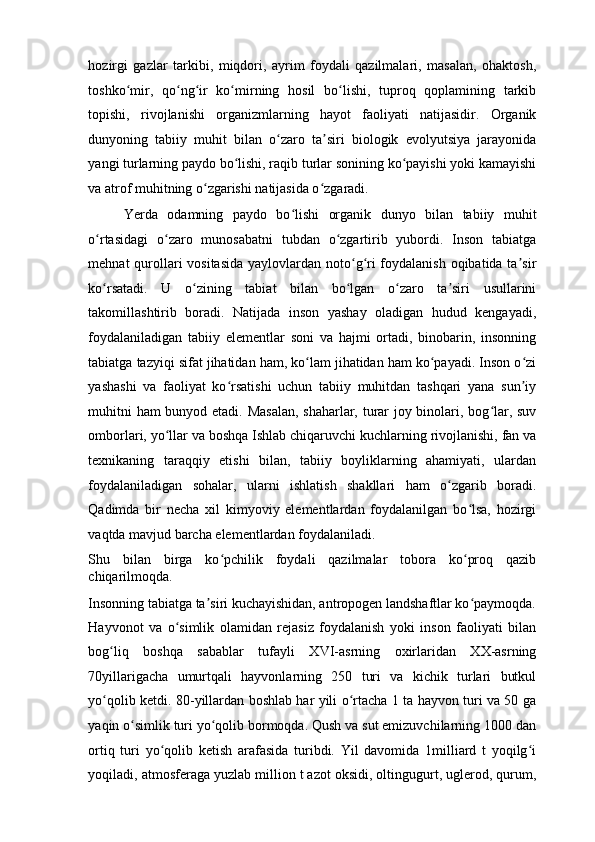 hozirgi   gazlar   tarkibi,   miqdori,   ayrim   foydali   qazilmalari,   masalan,   ohaktosh,
toshko mir,   qo ng ir   ko mirning   hosil   bo lishi,   tuproq   qoplamining   tarkibʻ ʻ ʻ ʻ ʻ
topishi,   rivojlanishi   organizmlarning   hayot   faoliyati   natijasidir.   Organik
dunyoning   tabiiy   muhit   bilan   o zaro   ta siri   biologik   evolyutsiya   jarayonida	
ʻ ʼ
yangi turlarning paydo bo lishi, raqib turlar sonining ko payishi yoki kamayishi	
ʻ ʻ
va atrof muhitning o zgarishi natijasida o zgaradi. 	
ʻ ʻ
Yerda   odamning   paydo   bo lishi   organik   dunyo   bilan   tabiiy   muhit	
ʻ
o rtasidagi   o zaro   munosabatni   tubdan   o zgartirib   yubordi.   Inson   tabiatga	
ʻ ʻ ʻ
mehnat qurollari vositasida  yaylovlardan noto g ri foydalanish oqibatida ta sir	
ʻ ʻ ʼ
ko rsatadi.   U   o zining   tabiat   bilan   bo lgan   o zaro   ta siri   usullarini	
ʻ ʻ ʻ ʻ ʼ
takomillashtirib   boradi.   Natijada   inson   yashay   oladigan   hudud   kengayadi,
foydalaniladigan   tabiiy   elementlar   soni   va   hajmi   ortadi,   binobarin,   insonning
tabiatga tazyiqi sifat jihatidan ham, ko lam jihatidan ham ko payadi. Inson o zi	
ʻ ʻ ʻ
yashashi   va   faoliyat   ko rsatishi   uchun   tabiiy   muhitdan   tashqari   yana   sun iy	
ʻ ʼ
muhitni ham bunyod etadi. Masalan, shaharlar, turar joy binolari, bog lar, suv	
ʻ
omborlari, yo llar va boshqa Ishlab chiqaruvchi kuchlarning rivojlanishi, fan va	
ʻ
texnikaning   taraqqiy   etishi   bilan,   tabiiy   boyliklarning   ahamiyati,   ulardan
foydalaniladigan   sohalar,   ularni   ishlatish   shakllari   ham   o zgarib   boradi.	
ʻ
Qadimda   bir   necha   xil   kimyoviy   elementlardan   foydalanilgan   bo lsa,   hozirgi	
ʻ
vaqtda mavjud barcha elementlardan foydalaniladi. 
Shu   bilan   birga   ko pchilik   foydali   qazilmalar   tobora   ko proq   qazib	
ʻ ʻ
chiqarilmoqda. 
Insonning tabiatga ta siri kuchayishidan, antropogen landshaftlar ko paymoqda.	
ʼ ʻ
Hayvonot   va   o simlik   olamidan   rejasiz   foydalanish   yoki   inson   faoliyati   bilan	
ʻ
bog liq   boshqa   sabablar   tufayli   XVI-asrning   oxirlaridan   XX-asrning	
ʻ
70yillarigacha   umurtqali   hayvonlarning   250   turi   va   kichik   turlari   butkul
yo qolib ketdi. 80-yillardan boshlab har yili o rtacha 1 ta hayvon turi va 50 ga
ʻ ʻ
yaqin o simlik turi yo qolib bormoqda. Qush va sut emizuvchilarning 1000 dan	
ʻ ʻ
ortiq   turi   yo qolib   ketish   arafasida   turibdi.   Yil   davomida   1milliard   t   yoqilg i	
ʻ ʻ
yoqiladi, atmosferaga yuzlab million t azot oksidi, oltingugurt, uglerod, qurum, 