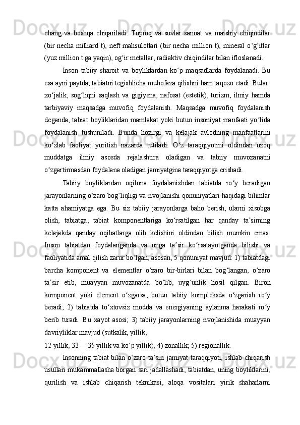 chang   va   boshqa   chiqariladi.   Tuproq   va   suvlar   sanoat   va   maishiy   chiqindilar
(bir necha milliard t), neft mahsulotlari  (bir necha million t), mineral  o g itlarʻ ʻ
(yuz million t ga yaqin), og ir metallar, radiaktiv chiqindilar bilan ifloslanadi. 	
ʻ
Inson   tabiiy   sharoit   va   boyliklardan   ko p   maqsadlarda   foydalanadi.   Bu	
ʻ
esa ayni paytda, tabiatni tegishlicha muhofaza qilishni ham taqozo etadi. Bular:
xo jalik,   sog liqni   saqlash   va   gigiyena,   nafosat   (estetik),   turizm,   ilmiy   hamda	
ʻ ʻ
tarbiyaviy   maqsadga   muvofiq   foydalanish.   Maqsadga   muvofiq   foydalanish
deganda,   tabiat   boyliklaridan  mamlakat   yoki   butun   insoniyat   manfaati   yo lida	
ʻ
foydalanish   tushuniladi.   Bunda   hozirgi   va   kelajak   avlodning   manfaatlarini
ko zlab   faoliyat   yuritish   nazarda   tutiladi.   O z   taraqqiyotini   oldindan   uzoq	
ʻ ʻ
muddatga   ilmiy   asosda   rejalashtira   oladigan   va   tabiiy   muvozanatni
o zgartirmasdan foydalana oladigan jamiyatgina taraqqiyotga erishadi. 
ʻ
Tabiiy   boyliklardan   oqilona   foydalanishdan   tabiatda   ro y   beradigan	
ʻ
jarayonlarning o zaro bog liqligi va rivojlanishi qonuniyatlari haqidagi bilimlar	
ʻ ʻ
katta   ahamiyatga   ega.   Bu   siz   tabiiy   jarayonlarga   baho   berish,   ularni   xisobga
olish,   tabiatga,   tabiat   komponentlariga   ko rsatilgan   har   qanday   ta sirning	
ʻ ʼ
kelajakda   qanday   oqibatlarga   olib   kelishini   oldindan   bilish   mumkin   emas.
Inson   tabiatdan   foydalanganda   va   unga   ta sir   ko rsatayotganda   bilishi   va
ʼ ʻ
faoliyatida amal qilish zarur bo lgan, asosan, 5 qonuniyat mavjud: 1) tabiatdagi	
ʻ
barcha   komponent   va   elementlar   o zaro   bir-birlari   bilan   bog langan,   o zaro	
ʻ ʻ ʻ
ta sir   etib,   muayyan   muvozanatda   bo lib,   uyg unlik   hosil   qilgan.   Biron	
ʼ ʻ ʻ
komponent   yoki   element   o zgarsa,   butun   tabiiy   kompleksda   o zgarish   ro y	
ʻ ʻ ʻ
beradi;   2)   tabiatda   to xtovsiz   modda   va   energiyaning   aylanma   harakati   ro y	
ʻ ʻ
berib   turadi.   Bu   xayot   asosi;   3)   tabiiy   jarayonlarning   rivojlanishida   muayyan
davriyliklar mavjud (sutkalik, yillik, 
12 yillik, 33— 35 yillik va ko p yillik); 4) zonallik; 5) regionallik. 	
ʻ
Insonning tabiat bilan o zaro ta siri jamiyat taraqqiyoti, ishlab chiqarish
ʻ ʼ
usullari mukammallasha borgan sari jadallashadi, tabiatdan, uning boyliklarini,
qurilish   va   ishlab   chiqarish   teknikasi,   aloqa   vositalari   yirik   shaharlarni 
