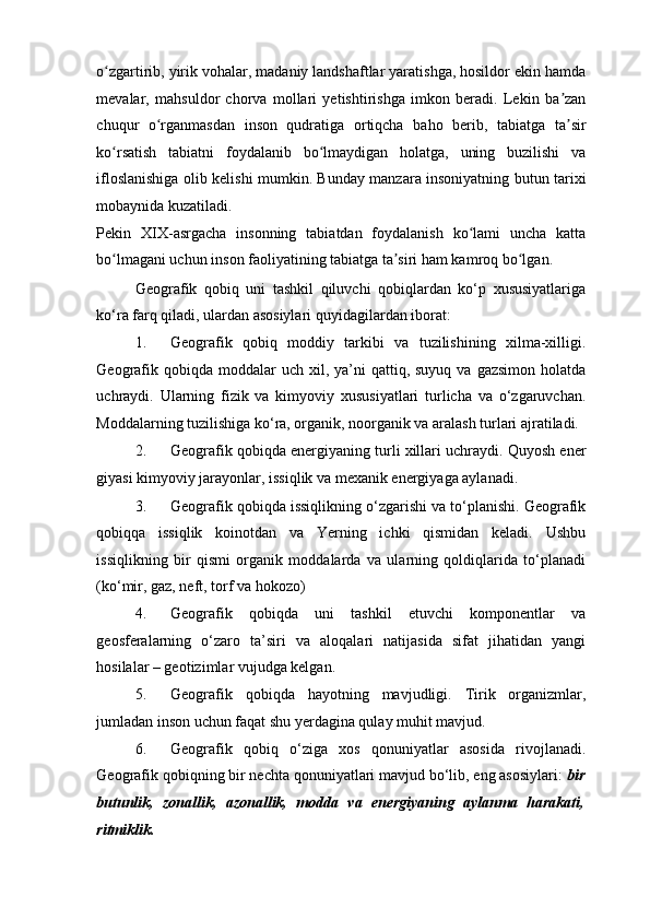o zgartirib, yirik vohalar, madaniy landshaftlar yaratishga, hosildor ekin hamdaʻ
mevalar,   mahsuldor   chorva   mollari   yetishtirishga   imkon   beradi.   Lekin   ba zan	
ʼ
chuqur   o rganmasdan   inson   qudratiga   ortiqcha   baho   berib,   tabiatga   ta sir	
ʻ ʼ
ko rsatish   tabiatni   foydalanib   bo lmaydigan   holatga,   uning   buzilishi   va	
ʻ ʻ
ifloslanishiga olib kelishi mumkin. Bunday manzara insoniyatning butun tarixi
mobaynida kuzatiladi. 
Pekin   XIX-asrgacha   insonning   tabiatdan   foydalanish   ko lami   uncha   katta	
ʻ
bo lmagani uchun inson faoliyatining tabiatga ta siri ham kamroq bo lgan. 	
ʻ ʼ ʻ
Geografik   qobiq   uni   tashkil   qiluvchi   qobiqlardan   ko‘p   xususiyatlariga
ko‘ra farq qiladi, ulardan asosiylari quyidagilardan iborat: 
1. Geografik   qobiq   moddiy   tarkibi   va   tuzilishining   xilma-xilligi.
Geografik  qobiqda moddalar   uch xil,  ya’ni   qattiq, suyuq  va  gazsimon  holatda
uchraydi.   Ularning   fizik   va   kimyoviy   xususiyatlari   turlicha   va   o‘zgaruvchan.
Moddalarning tuzilishiga ko‘ra, organik, noorganik va aralash turlari ajratiladi. 
2. Geografik qobiqda energiyaning turli xillari uchraydi. Quyosh ener
giyasi kimyoviy jarayonlar, issiqlik va mexanik energiyaga aylanadi. 
3. Geografik qobiqda issiqlikning o‘zgarishi va to‘planishi. Geografik
qobiqqa   issiqlik   koinotdan   va   Yerning   ichki   qismidan   keladi.   Ushbu
issiqlikning   bir   qismi   organik   moddalarda   va   ularning   qoldiqlarida   to‘planadi
(ko‘mir, gaz, neft, torf va hokozo) 
4. Geografik   qobiqda   uni   tashkil   etuvchi   komponentlar   va
geosferalarning   o‘zaro   ta’siri   va   aloqalari   natijasida   sifat   jihatidan   yangi
hosilalar – geotizimlar vujudga kelgan. 
5. Geografik   qobiqda   hayotning   mavjudligi.   Tirik   organizmlar,
jumladan inson uchun faqat shu yerdagina qulay muhit mavjud.  
6. Geografik   qobiq   o‘ziga   xos   qonuniyatlar   asosida   rivojlanadi.
Geografik qobiqning bir nechta qonuniyatlari mavjud bo‘lib, eng asosiylari:  bir
butunlik,   zonallik,   azonallik,   modda   va   energiyaning   aylanma   harakati,
ritmiklik.   