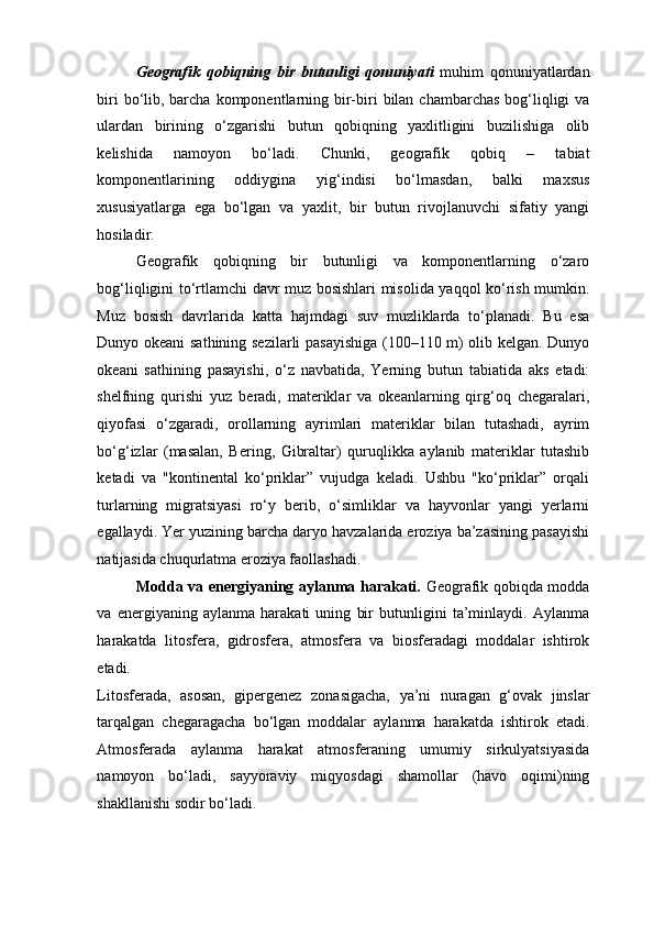 Geografik   qobiqning   bir   butunligi   qonuniyati   muhim   qonuniyatlardan
biri  bo‘lib, barcha  komponentlarning bir-biri  bilan chambarchas  bog‘liqligi  va
ulardan   birining   o‘zgarishi   butun   qobiqning   yaxlitligini   buzilishiga   olib
kelishida   namoyon   bo‘ladi.   Chunki,   geografik   qobiq   –   tabiat
komponentlarining   oddiygina   yig‘indisi   bo‘lmasdan,   balki   maxsus
xususiyatlarga   ega   bo‘lgan   va   yaxlit,   bir   butun   rivojlanuvchi   sifatiy   yangi
hosiladir. 
Geografik   qobiqning   bir   butunligi   va   komponentlarning   o‘zaro
bog‘liqligini to‘rtlamchi davr muz bosishlari misolida yaqqol ko‘rish mumkin.
Muz   bosish   davrlarida   katta   hajmdagi   suv   muzliklarda   to‘planadi.   Bu   esa
Dunyo okeani sathining sezilarli pasayishiga (100–110 m) olib kelgan. Dunyo
okeani   sathining   pasayishi,   o‘z   navbatida,   Yerning   butun   tabiatida   aks   etadi:
shelfning   qurishi   yuz   beradi,   materiklar   va   okeanlarning   qirg‘oq   chegaralari,
qiyofasi   o‘zgaradi,   orollarning   ayrimlari   materiklar   bilan   tutashadi,   ayrim
bo‘g‘izlar   (masalan,   Bering,   Gibraltar)   quruqlikka   aylanib   materiklar   tutashib
ketadi   va   "kontinental   ko‘priklar”   vujudga   keladi.   Ushbu   "ko‘priklar”   orqali
turlarning   migratsiyasi   ro‘y   berib,   o‘simliklar   va   hayvonlar   yangi   yerlarni
egallaydi. Yer yuzining barcha daryo havzalarida eroziya ba’zasining pasayishi
natijasida chuqurlatma eroziya faollashadi.  
Modda va energiyaning aylanma harakati.   Geografik qobiqda modda
va   energiyaning   aylanma   harakati   uning   bir   butunligini   ta’minlaydi.   Aylanma
harakatda   litosfera,   gidrosfera,   atmosfera   va   biosferadagi   moddalar   ishtirok
etadi. 
Litosferada,   asosan,   gipergenez   zonasigacha,   ya’ni   nuragan   g‘ovak   jinslar
tarqalgan   chegaragacha   bo‘lgan   moddalar   aylanma   harakatda   ishtirok   etadi.
Atmosferada   aylanma   harakat   atmosferaning   umumiy   sirkulyatsiyasida
namoyon   bo‘ladi,   sayyoraviy   miqyosdagi   shamollar   (havo   oqimi)ning
shakllanishi sodir bo‘ladi.  