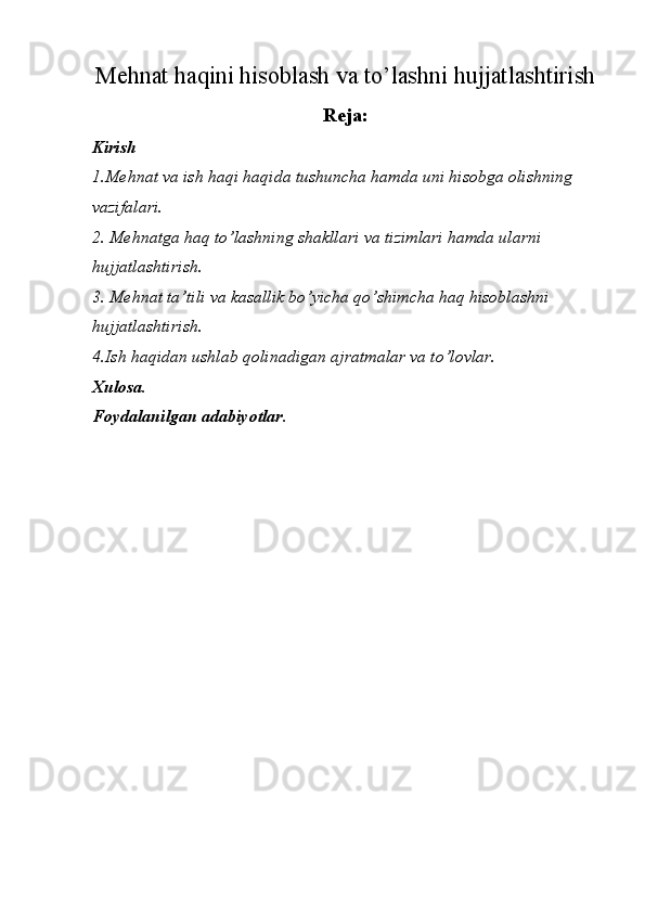 Mеhnаt hаqini hisоblаsh vа to’lаshni hujjаtlаshtirish
Reja:
Kirish
1.Mehnat va ish haqi haqida tushuncha hamda uni hisobga olishning 
vazifalari.
2. Mehnatga haq to’lashning shakllari va tizimlari hamda ularni 
hujjatlashtirish.
3. Mehnat ta’tili va kasallik bo’yicha qo’shimcha haq hisoblashni 
hujjatlashtirish.
4.Ish haqidan ushlab qolinadigan ajratmalar va to’lovlar.
Xulosa.
Foydalanilgan adabiyotlar. 