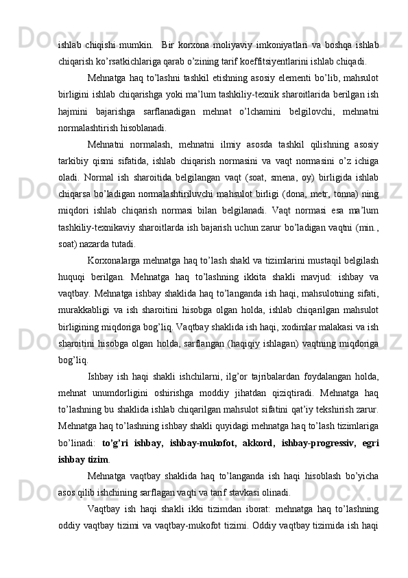 ishlab   chiqishi   mumkin.     B ir   korxona   moliyaviy   imkoniyatlari   va   boshqa   ishlab
chiqarish ko’rsatkichlariga qarab o’zining tarif koeffitsiyentlarini ishlab chiqadi.
Mehnatga  haq  to’lashni  tashkil  etishning  asosiy   elementi  bo’lib, mahsulot
birligini ishlab chiqarishga yoki ma’lum tashkiliy-texnik sharoitlarida berilgan ish
h ajmini   bajarishga   sarflanadigan   mehnat   o’lchamini   belgilovchi,   mehnatni
normalashtirish hisoblanadi.
Mehnatni   normalash,   mehnatni   ilmiy   asosda   tashkil   qilishning   asosiy
tarkibiy   qismi   sifatida,   ishlab   chiqarish   normasini   va   vaqt   normasini   o’z   ichiga
oladi.   Normal   ish   sharoitida   belgilangan   vaqt   (soat,   smena,   oy)   birligida   ishlab
chiqarsa   bo’ladigan   normalashtiriluvchi   mahsulot   birligi   (dona,   metr,   tonna)   ning
miqdori   ishlab   chiqarish   normasi   bilan   belgilanadi.   Vaqt   normasi   esa   ma’lum
tashkiliy-texnikaviy sharoitlarda ish bajarish uchun zarur bo’ladigan vaqtni (min.,
soat) nazarda tutadi.
Korxonalarga mehnatga haq to’lash shakl va tizimlarini mustaqil belgilash
huquqi   berilgan.   Mehnatga   haq   to’lashning   ikkita   shakli   mavjud:   ishbay   va
vaqtbay. Mehnatga ishbay shaklida haq to’langanda ish haqi, mahsulotning sifati,
murakkabligi   va   ish   sharoitini   hisobga   olgan   holda,   ishlab   chiqarilgan   mahsulot
birligining miqdoriga bog’liq. Vaqtbay shaklida ish haqi, xodimlar malakasi va ish
sharoitini   hisobga   olgan   holda,   sarflangan   (haqiqiy   ishlagan)   vaqtning   miqdoriga
bog’liq.
Ishbay   ish   haqi   shakli   ishchilarni,   ilg’or   tajribalardan   foydalangan   holda,
mehnat   unumdorligini   oshirishga   moddiy   jihatdan   qiziqtiradi.   Mehnatga   haq
to’lashning bu shaklida ishlab chiqarilgan mahsulot sifatini qat’iy tekshirish zarur.
Mehnatga haq to’lashning ishbay shakli quyidagi mehnatga haq to’lash tizimlariga
bo’linadi:   to’g’ri   ishbay,   ishbay-mukofot,   akkord,   ishbay-progressiv,   egri
ishbay tizim .
Mehnatga   vaqtbay   shaklida   haq   to’langanda   ish   haqi   hisoblash   bo’yicha
asos qilib ishchining sarflagan vaqti va tarif stavkasi olinadi.
Vaqtbay   ish   haqi   shakli   ikki   tizimdan   iborat:   mehnatga   haq   to’lashning
oddiy vaqtbay tizimi va vaqtbay-mukofot tizimi. Oddiy vaqtbay tizimida ish haqi 