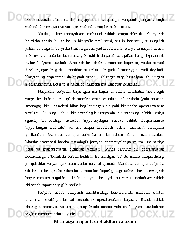 texnik nazorat bo’limi (O Т K) haqiqiy ishlab chiqarilgan va qabul qilingan yaroqli
mahsulotlar miqdori va yaroqsiz mahsulot miqdorini ko’rsatadi.
Yakka,   takrorlanmaydigan   mahsulot   ishlab   chiqarishlarida   ishbay   ish
bo’yicha   asosiy   hujjat   bo’lib   bir   yo’la   tuziluvchi,   yig’ib   boruvchi,   shuningdek
yakka va brigada bo’yicha tuziladigan naryad hisoblanadi. Bir yo’la naryad smena
yoki oy davomida bir buyurtma yoki ishlab chiqarish xarajatlari turiga tegishli ish
turlari   bo’yicha   tuziladi.   Agar   ish   bir   ishchi   tomonidan   bajarilsa,   yakka   naryad
deyiladi,   agar   brigada   tomonidan   bajarilsa   –   brigada   (umumiy)   naryadi   deyiladi.
Naryadning orqa tomonida brigada tarkibi, ishlangan vaqt, bajarilgan ish, brigada
a’zolarining malakasi to’g’risida qo’shimcha ma’lumotlar keltiriladi. 
Naryadlar   bo’yicha   bajarilgan   ish   hajmi   va   ishlar   harakatini   texnologik
zanjiri tartibida nazorat qilish mumkin emas, chunki ular bir ishchi (yoki brigada,
smenaga),   biri   ikkinchisi   bilan   bog’lanmagan   bir   yoki   bir   necha   operatsiyalarga
yoziladi.   Shuning   uchun   bir   texnologik   jarayonda   bir   vaqtning   o’zida   seriya
(guruh)   bir   xildagi   mahsulot   tayyorlaydigan   seriyali   ishlab   chiqarishlarda
tayyorlangan   mahsulot   va   ish   haqini   hisoblash   uchun   marshrut   varaqalari
qo’llaniladi.   Marshrut   varaqasi   bo’yicha   har   bir   ishchi   ish   bajarishi   mumkin.
Marshrut   varaqasi   barcha   texnologik   jarayon   operatsiyalariga   va   ma’lum   partiya
detal   va   mahsulotlarga   oldindan   yoziladi.   Bunda   ishning   bir   operatsiyadan
ikkinchisiga   o’tkazilishi   ketma-ketlikda   ko’rsatilgan   bo’lib,   ishlab   chiqarishdagi
yo’qotishlar  va yaroqsiz mahsulotlar  nazorat qilinadi. Marshrut  varaqasi  bo’yicha
ish   turlari   bir   qancha   ishchilar   tomonidan   bajarilganligi   uchun,   har   birining   ish
haqisi   maxsus   hujjatda   –   15   kunda   yoki   bir   oyda   bir   marta   tuziladigan   ishlab
chiqarish raportida yig’ib boriladi.
Ko’plab   ishlab   chiqarish   xarakteridagi   korxonalarda   ishchilar   odatda
o’zlariga   berkitilgan   bir   xil   texnologik   operatsiyalarni   bajaradi.   Bunda   ishlab
chiqilgan   mahsulot   va   ish   haqining   hisobi   smena   yoki   oy   bo’yicha   tuziladigan
yig’ma qaydnomaslarda yuritiladi.
Mehnatga haq to`lash   shakllari va tizimi 