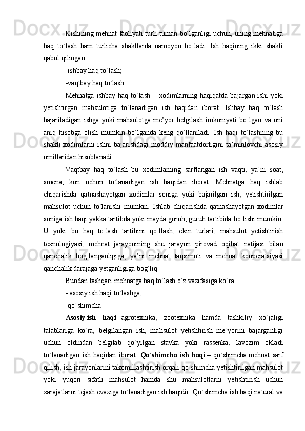 Kishining mehnat faoliyati turli-tuman bo`lganligi uchun, uning mehnatiga
haq   to`lash   ham   turlicha   shakllarda   namoyon   bo`ladi.   Ish   haqining   ikki   shakli
qabul qilingan
-ishbay haq to`lash;
-vaqtbay haq to`lash.
Mehnatga  ishbay haq to`lash  – xodimlarning haqiqatda bajargan ishi  yoki
yetishtirgan   mahsulotiga   to`lanadigan   ish   haqidan   iborat.   Ishbay   haq   to`lash
bajariladigan   ishga   yoki   mahsulotga   me’yor   belgilash   imkoniyati   bo`lgan   va   uni
aniq   hisobga   olish   mumkin   bo`lganda   keng   qo`llaniladi.   Ish   haqi   to`lashning   bu
shakli  xodimlarni  ishni  bajarishdagi  moddiy manfaatdorligini  ta’minlovchi  asosiy
omillaridan hisoblanadi.
Vaqtbay   haq   to`lash   bu   xodimlarning   sarflangan   ish   vaqti,   ya’ni   soat,
smena,   kun   uchun   to`lanadigan   ish   haqidan   iborat.   Mehnatga   haq   ishlab
chiqarishda   qatnashayotgan   xodimlar   soniga   yoki   bajarilgan   ish,   yetishtirilgan
mahsulot   uchun   to`lanishi   mumkin.   Ishlab   chiqarishda   qatnashayotgan   xodimlar
soniga ish haqi yakka   tartibda yoki mayda guruh , guruh tartibida bo`lishi mumkin.
U   yoki   bu   haq   to`lash   tartibini   qo`llash,   ekin   turlari,   mahsulot   yetishtirish
texnologiyasi,   mehnat   jarayonining   shu   jarayon   pirovad   oqibat   natijasi   bilan
qanchalik   bog`langanligiga,   ya’ni   mehnat   taqsimoti   va   mehnat   kooperatsiyasi
qanchalik darajaga yetganligiga bog`liq.
Bundan tashqari mehnatga haq to`lash o`z vazifasiga ko`ra:
- asosiy ish haqi to`lashga;
-qo’shimcha 
Asosiy   ish   haqi   –agrotexnika,   zootexnika   hamda   tashkiliy   xo`jaligi
talablariga   ko`ra,   belgilangan   ish,   mahsulot   yetishtirish   me’yorini   bajarganligi
uchun   oldindan   belgilab   qo`yilgan   stavka   yoki   rassenka,   lavozim   okladi
to`lanadigan   ish   haqidan   iborat.   Qo`shimcha   ish   haqi   –   qo`shimcha   mehnat   sarf
qilish , ish jarayonlarini takomillashtirish orqali qo`shimcha yetishtirilgan mahsulot
yoki   yuqori   sifatli   mahsulot   hamda   shu   mahsulotlarni   yetishtirish   uchun
xarajatlarni tejash evaziga to`lanadigan ish haqidir. Qo`shimcha ish haqi natural va 