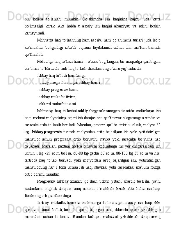 pul   holida   to`lanishi   mumkin.   Qo`shimcha   ish   haqining   hajmi   juda   katta
bo`lmasligi   kerak.   Aks   holda   u   asosiy   ish   haqini   ahamiyati   va   rolini   keskin
kamaytiradi.
Mehnatga   haq   to`lashning   ham   asosiy,   ham   qo`shimcha   turlari   juda   ko`p
ko`rinishda   bo`lganligi   sababli   oqilona   foydalanish   uchun   ular   ma’lum   tizimda
qo`llaniladi.
Mehnatga haq to`lash tizimi – o`zaro bog`langan, bir maqsadga qaratilgan,
bir-birini to`ldiruvchi turli haq to`lash shakllarining o`zaro yig`indisidir.
Ishbay haq to`lash tizimlariga:
- oddiy   chegaralanmagan ishbay tizimi ;
- ishbay progressiv tizim;
- ishbay mukofot tizimi;
- akkord mukofot tizimi.
Mehnatga   haq   to`lashni   oddiy   chegaralanmagan   tizimida   xodimlarga   ish
haqi mehnat me’yorining bajarilish darajasidan qat’i nazar o`zgarmagan stavka va
rassenkalarda to`lanib boriladi. Masalan,  paxtani  qo`lda terishni olsak, me’yor 60
kg.   Ishbay   progressiv   tizimda   me’yordan   ortiq   bajarilgan   ish   yoki   yetishtirilgan
mahsulot   uchun   progressiv   ortib   boruvchi   stavka   yoki   rassenka   bo`yicha   haq
to`lanadi.   Masalan,   paxtani   qo`lda   teruvchi   xodimlarga   me’yor   chegarasidagi   ish
uchun 1 kg -25 so`m bo`lsa, 60-80 kg-gacha 30 so`m, 80-100 kg 35 so`m va h.k.
tartibda   haq   to`lab   boriladi   yoki   me’yordan   ortiq   bajarilgan   ish,   yetishtirilgan
mahsulotning   har   1   foizi   uchun   ish   haqi   stavkasi   yoki   rassenkasi   ma’lum   foizga
ortib borishi mumkin.
Progressiv   ishbay   tizimini   qo`llash   uchun   yetarli   sharoit   bo`lishi,   ya’ni
xodimlarni   onglilik   darajasi,   aniq   nazorat   o`rnatilishi   kerak.   Aks   holda   ish   haqi
fondining ortiq sarflanishiga 
Ishbay   mukofot   tizimida   xodimlarga   to`lanadigan   asosiy   ish   haqi   ikki
qismdan   iborat   bo`lib,   birinchi   qismi   bajargan   ishi ,   ikkinchi   qismi   yetishtirgan
mahsuloti   uchun   to`lanadi.   Bundan   tashqari   mahsulot   yetishtirish   darajasining 