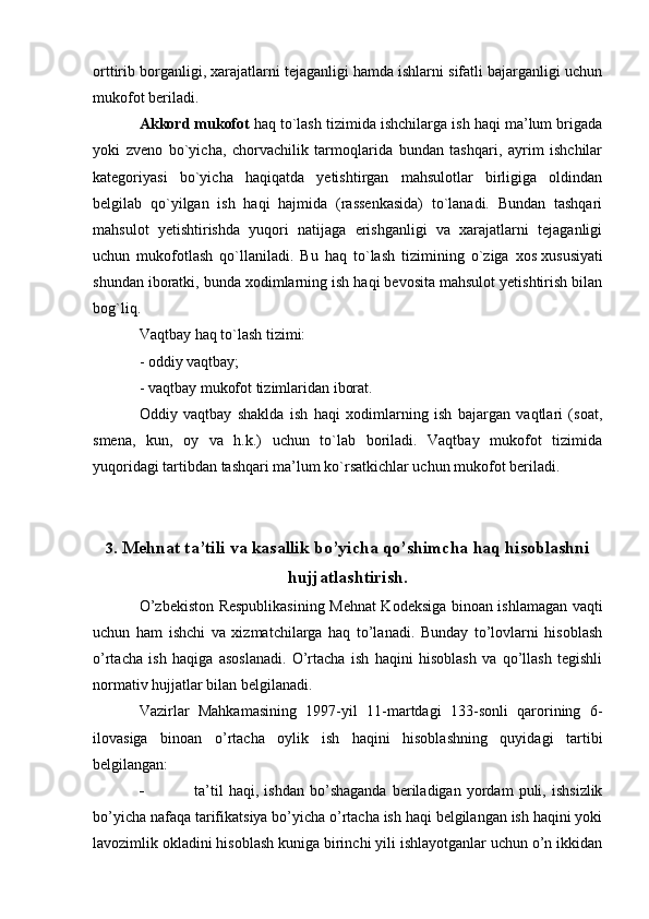 orttirib borganligi, xarajatlarni tejaganligi hamda ishlarni sifatli bajarganligi uchun
mukofot beriladi.
Akkord mukofot   haq to`lash tizimida ishchilarga ish haqi ma’lum brigada
yoki   zveno   bo`yicha,   chorvachilik   tarmoqlarida   bundan   tashqari,   ayrim   ishchilar
kategoriyasi   bo`yicha   haqiqatda   yetishtirgan   mahsulotlar   birligiga   oldindan
belgilab   qo`yilgan   ish   haqi   hajmida   (rassenkasida)   to`lanadi.   Bundan   tashqari
mahsulot   yetishtirishda   yuqori   natijaga   erishganligi   va   xarajatlarni   tejaganligi
uchun   mukofotlash   qo`llaniladi.   Bu   haq   to`lash   tizimining   o`ziga   xos   xususiyati
shundan iboratki , bunda xodimlarning ish haqi bevosita mahsulot yetishtirish bilan
bog`liq.
Vaqtbay haq to`lash tizimi:
- oddiy vaqtbay;
- vaqtbay mukofot tizimlaridan iborat.
Oddiy   vaqtbay   shaklda   ish   haqi   xodimlarning   ish   bajargan   vaqtlari   (soat,
smena,   kun,   oy   va   h.k.)   uchun   to`lab   boriladi.   Vaqtbay   mukofot   tizimida
yuqoridagi tartibdan tashqari ma’lum ko`rsatkichlar uchun mukofot beriladi.
3 . Mehnat ta’tili va kasallik bo’yicha qo’shimcha haq hisoblashni
hujjatlashtirish .
O’zbekiston Respublikasining Mehnat Kodeksiga binoan ishlamagan vaqti
uchun   ham   ishchi   va   xizmatchilarga   haq   to’lanadi.   Bunday   to’lovlarni   hisoblash
o’rtacha   ish   haqiga   asoslanadi.   O’rtacha   ish   haqini   hisoblash   va   qo’llash   tegishli
normativ hujjatlar bilan belgilanadi.
Vazirlar   Mahkamasining   1997-yil   11-martdagi   133-sonli   qarorining   6-
ilovasiga   binoan   o’rtacha   oylik   ish   haqini   hisoblashning   quyidagi   tartibi
belgilangan:
 ta’til   haqi,   ishdan   bo’shaganda   beriladigan   yordam   puli,   ishsizlik
bo’yicha nafaqa tarifikatsiya bo’yicha o’rtacha ish haqi belgilangan ish haqini yoki
lavozimlik okladini hisoblash kuniga birinchi yili ishlayotganlar uchun o’n ikkidan 