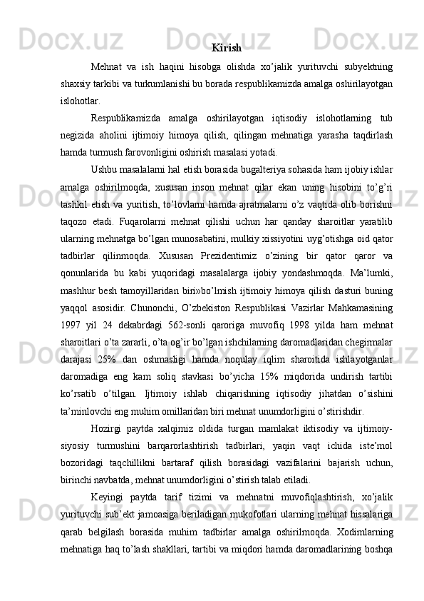 Kirish
Mehnat   va   ish   haqini   hisobga   olishda   xo’jalik   yurituvchi   subyektning
shaxsiy tarkibi va turkumlanishi bu borada respublikamizda amalga oshirilayotgan
islohotlar.
Respublikamizda   amalga   oshirilayotgan   iqtisodiy   islohotlarning   tub
negizida   aholini   ijtimoiy   himoya   qilish,   qilingan   mehnatiga   yarasha   taqdirlash
hamda turmush farovonligini oshirish masalasi yotadi.
Ushbu masalalarni hal etish borasida bugalteriya sohasida ham ijobiy ishlar
amalga   oshirilmoqda,   xususan   inson   mehnat   qilar   ekan   uning   hisobini   to’g’ri
tashkil   etish   va   yuritish,   to’lovlarni   hamda   ajratmalarni   o’z   vaqtida   olib   borishni
taqozo   etadi.   Fuqarolarni   mehnat   qilishi   uchun   har   qanday   sharoitlar   yaratilib
ularning mehnatga bo’lgan munosabatini, mulkiy xissiyotini uyg’otishga oid qator
tadbirlar   qilinmoqda.   Xususan   Prezidentimiz   o’zining   bir   qator   qaror   va
qonunlarida   bu   kabi   yuqoridagi   masalalarga   ijobiy   yondashmoqda.   Ma’lumki,
mashhur   besh   tamoyillaridan   biri»bo’lmish   ijtimoiy  himoya   qilish   dasturi   buning
yaqqol   asosidir.   Chunonchi,   O’zbekiston   Respublikasi   Vazirlar   Mahkamasining
1997   yil   24   dekabrdagi   562-sonli   qaroriga   muvofiq   1998   yilda   ham   mehnat
sharoitlari o’ta zararli, o’ta og’ir bo’lgan ishchilarning daromadlaridan chegirmalar
darajasi   25%   dan   oshmasligi   hamda   noqulay   iqlim   sharoitida   ishlayotganlar
daromadiga   eng   kam   soliq   stavkasi   bo’yicha   15%   miqdorida   undirish   tartibi
ko’rsatib   o’tilgan.   Ijtimoiy   ishlab   chiqarishning   iqtisodiy   jihatdan   o’sishini
ta’minlovchi eng muhim omillaridan biri mehnat unumdorligini o’stirishdir.
Hozirgi   paytda   xalqimiz   oldida   turgan   mamlakat   iktisodiy   va   ijtimoiy-
siyosiy   turmushini   barqarorlashtirish   tadbirlari,   yaqin   vaqt   ichida   iste’mol
bozoridagi   taqchillikni   bartaraf   qilish   borasidagi   vazifalarini   bajarish   uchun,
birinchi navbatda, mehnat unumdorligini o’stirish talab etiladi.
Keyingi   paytda   tarif   tizimi   va   mehnatni   muvofiqlashtirish,   xo’jalik
yurituvchi  sub’ekt  jamoasiga  beriladigan mukofotlari  ularning mehnat  hissalariga
qarab   belgilash   borasida   muhim   tadbirlar   amalga   oshirilmoqda.   Xodimlarning
mehnatiga haq to’lash shakllari, tartibi va miqdori hamda daromadlarining boshqa 