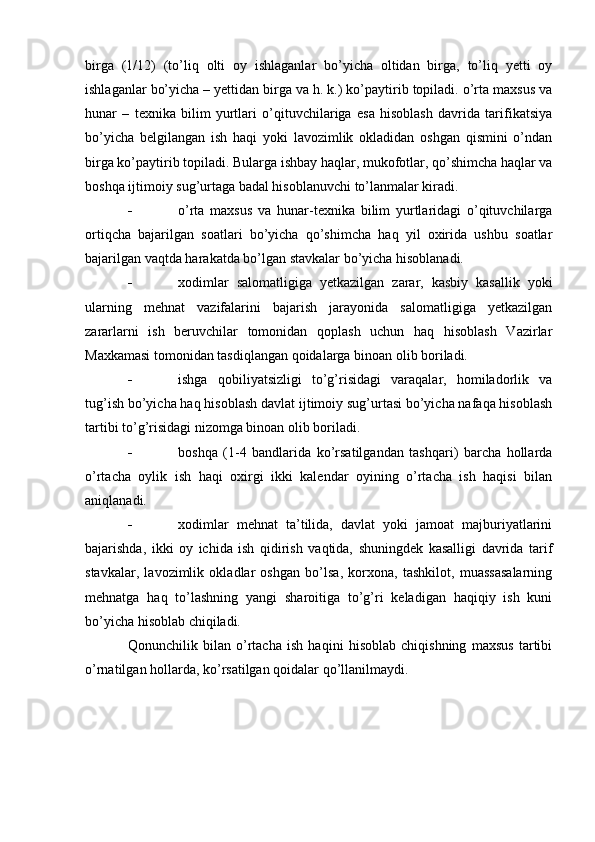 birga   (1/12)   (to’liq   olti   oy   ishlaganlar   bo’yicha   oltidan   birga,   to’liq   yetti   oy
ishlaganlar bo’yicha – yettidan birga va h. k.) ko’paytirib topiladi. o’rta maxsus va
hunar   –   texnika   bilim   yurtlari   o’qituvchilariga   esa   hisoblash   davrida   tarifikatsiya
bo’yicha   belgilangan   ish   haqi   yoki   lavozimlik   okladidan   oshgan   qismini   o’ndan
birga ko’paytirib topiladi. Bularga ishbay haqlar, mukofotlar, qo’shimcha haqlar va
boshqa ijtimoiy sug’urtaga badal hisoblanuvchi to’lanmalar kiradi.
 o’rta   maxsus   va   hunar-texnika   bilim   yurtlaridagi   o’qituvchilarga
ortiqcha   bajarilgan   soatlari   bo’yicha   qo’shimcha   haq   yil   oxirida   ushbu   soatlar
bajarilgan vaqtda harakatda bo’lgan stavkalar bo’yicha hisoblanadi.
 xodimlar   salomatligiga   yetkazilgan   zarar,   kasbiy   kasallik   yoki
ularning   mehnat   vazifalarini   bajarish   jarayonida   salomatligiga   yetkazilgan
zararlarni   ish   beruvchilar   tomonidan   qoplash   uchun   haq   hisoblash   Vazirlar
Maxkamasi tomonidan tasdiqlangan qoidalarga binoan olib boriladi.
 ishga   qobiliyatsizligi   to’g’risidagi   varaqalar,   homiladorlik   va
tug’ish bo’yicha haq hisoblash davlat ijtimoiy sug’urtasi bo’yicha nafaqa hisoblash
tartibi to’g’risidagi nizomga binoan olib boriladi.
 boshqa   (1-4   bandlarida   ko’rsatilgandan   tashqari)   barcha   hollarda
o’rtacha   oylik   ish   haqi   oxirgi   ikki   kalendar   oyining   o’rtacha   ish   haqisi   bilan
aniqlanadi.
 xodimlar   mehnat   ta’tilida,   davlat   yoki   jamoat   majburiyatlarini
bajarishda,   ikki   oy   ichida   ish   qidirish   vaqtida,   shuningdek   kasalligi   davrida   tarif
stavkalar,   lavozimlik   okladlar   oshgan   bo’lsa,   korxona,   tashkilot,   muassasalarning
mehnatga   haq   to’lashning   yangi   sharoitiga   to’g’ri   keladigan   haqiqiy   ish   kuni
bo’yicha hisoblab chiqiladi.
Qonunchilik   bilan   o’rtacha   ish   haqini   hisoblab   chiqishning   maxsus   tartibi
o’rnatilgan hollarda, ko’rsatilgan qoidalar qo’llanilmaydi. 