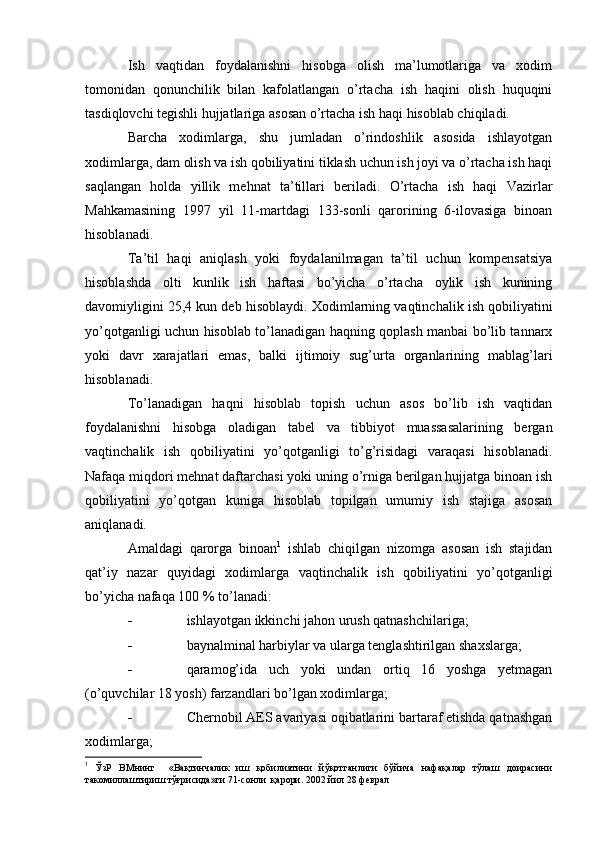 Ish   vaqtidan   foydalanishni   hisobga   olish   ma’lumotlariga   va   xodim
tomonidan   qonunchilik   bilan   kafolatlangan   o’rtacha   ish   haqini   olish   huquqini
tasdiqlovchi tegishli hujjatlariga asosan o’rtacha ish haqi hisoblab chiqiladi.
Barcha   xodimlarga,   shu   jumladan   o’rindoshlik   asosida   ishlayotgan
xodimlarga, dam olish va ish qobiliyatini tiklash uchun ish joyi va o’rtacha ish haqi
saqlangan   holda   yillik   mehnat   ta’tillari   beriladi.   O’rtacha   ish   haqi   Vazirlar
Mahkamasining   1997   yil   11-martdagi   133-sonli   qarorining   6-ilovasiga   binoan
hisoblanadi.
Т a’til   haqi   aniqlash   yoki   foydalanilmagan   ta’til   uchun   kompensatsiya
hisoblashda   olti   kunlik   ish   haftasi   bo’yicha   o’rtacha   oylik   ish   kunining
davomiyligini 25,4 kun deb hisoblaydi.  Х odimlarning vaqtinchalik ish qobiliyatini
yo’qotganligi uchun hisoblab to’lanadigan haqning qoplash manbai bo’lib tannarx
yoki   davr   xarajatlari   emas,   balki   ijtimoiy   sug’urta   organlarining   mablag’lari
hisoblanadi.
Т o’lanadigan   haqni   hisoblab   topish   uchun   asos   bo’lib   ish   vaqtidan
foydalanishni   hisobga   oladigan   tabel   va   tibbiyot   muassasalarining   bergan
vaqtinchalik   ish   qobiliyatini   yo’qotganligi   to’g’risidagi   varaqasi   hisoblanadi.
Nafaqa miqdori mehnat daftarchasi yoki uning o’rniga berilgan hujjatga binoan ish
qobiliyatini   yo’qotgan   kuniga   hisoblab   topilgan   umumiy   ish   stajiga   asosan
aniqlanadi.
Amaldagi   qarorga   binoan 1
  ishlab   chiqilgan   nizomga   asosan   ish   stajidan
qat’iy   nazar   quyidagi   xodimlarga   vaqtinchalik   ish   qobiliyatini   yo’qotganligi
bo’yicha nafaqa 100 % to’lanadi:
 ishlayotgan ikkinchi jahon urush qatnashchilariga;
 baynalminal harbiylar va ularga tenglashtirilgan shaxslarga;
 qaramog’ida   uch   yoki   undan   ortiq   16   yoshga   yetmagan
(o’quvchilar 18 yosh) farzandlari bo’lgan xodimlarga;
 Chernobil AES avariyasi oqibatlarini bartaraf etishda qatnashgan
xodimlarga;
1
  ЎзР   ВМнинг     «Вақтинчалик   иш   қобилиятини   йўқотганлиги   бўйича   нафақалар   тўлаш   доирасини
такомиллаштириш тўғрисида»ги 71-сонли  қарори. 2002 йил 28 феврал  