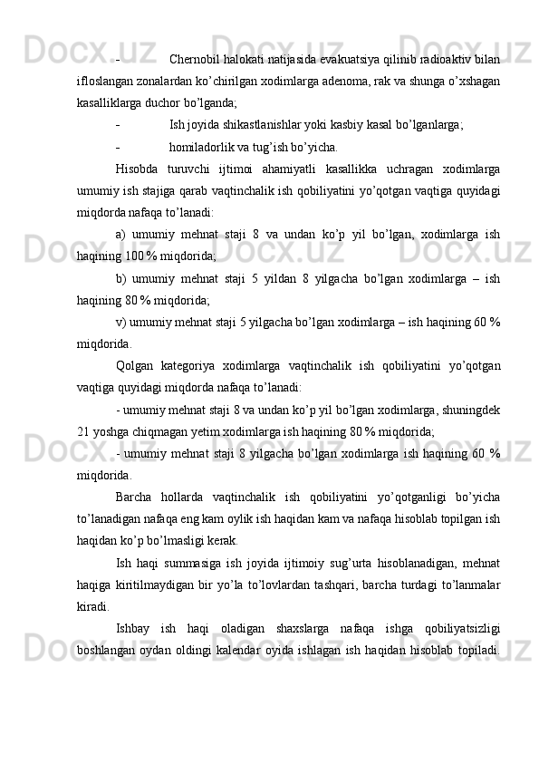  Chernobil halokati natijasida evakuatsiya qilinib radioaktiv bilan
ifloslangan zonalardan ko’chirilgan xodimlarga adenoma, rak va shunga o’xshagan
kasalliklarga duchor bo’lganda;
 Ish joyida shikastlanishlar yoki kasbiy kasal bo’lganlarga;
 homiladorlik va tug’ish bo’yicha.
H isobda   turuvchi   ijtimoi   ahamiyatli   kasallikka   uchragan   xodimlarga
umumiy ish staj i ga qarab vaqtinchalik ish qobiliyatini yo’qotgan vaqtiga quyidagi
miqdorda nafaqa to’lanadi:
a)   umumiy   mehnat   staji   8   va   undan   ko’p   yil   bo’lgan,   xodimlarga   ish
haqining 100 % miqdorida;
b)   umumiy   mehnat   staji   5   yildan   8   yilgacha   bo’lgan   xodimlarga   –   ish
haqining 80 % miqdorida;
v) umumiy mehnat staji 5 yilgacha bo’lgan xodimlarga – ish haqining 60 %
miqdorida.
Qolgan   kategoriya   xodimlarga   vaqtinchalik   ish   qobiliyatini   yo’qotgan
vaqtiga quyidagi miqdorda nafaqa to’lanadi:
- umumiy mehnat staji 8 va undan ko’p yil bo’lgan xodimlarga, shuningdek
21 yoshga chiqmagan yetim xodimlarga ish haqining 80 % miqdorida;
-   umumiy   mehnat   staji   8   yilgacha   bo’lgan   xodimlarga   ish   haqining   60   %
miqdorida.
Barcha   hollarda   vaqtinchalik   ish   qobiliyatini   yo’qotganligi   bo’yicha
to’lanadigan nafaqa eng kam oylik ish haqidan kam va nafaqa hisoblab topilgan ish
haqidan ko’p bo’lmasligi kerak.
Ish   haqi   summasiga   ish   joyida   ijtimoiy   sug’urta   hisoblanadigan,   mehnat
haqiga   kiritilmaydigan   bir   yo’la   to’lovlardan   tashqari,   barcha   turdagi   to’lanmalar
kiradi.
Ishbay   ish   haqi   oladigan   shaxslarga   nafaqa   ishga   qobiliyatsizligi
boshlangan   oydan   oldingi   kalendar   oyida   ishlagan   ish   haqidan   hisoblab   topiladi. 