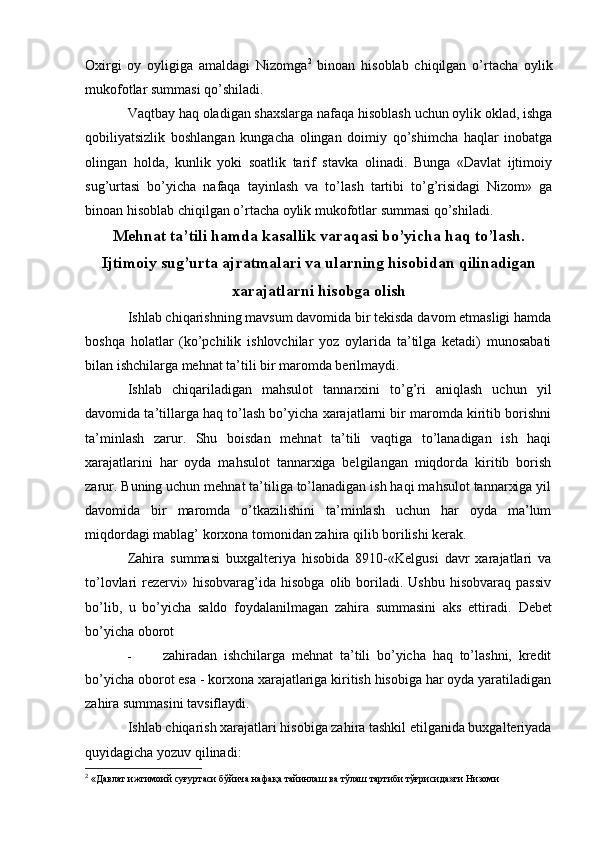 Oxirgi   oy   oyligiga   amaldagi   Nizomga 2
  binoan   hisoblab   chiqilgan   o’rtacha   oylik
mukofotlar summasi qo’shiladi.
Vaqtbay haq oladigan shaxslarga nafaqa hisoblash uchun oylik oklad, ishga
qobiliyatsizlik   boshlangan   kungacha   olingan   doimiy   qo’shimcha   haqlar   inobatga
olingan   holda,   kunlik   yoki   soatlik   tarif   stavka   olinadi.   Bunga   «Davlat   ijtimoiy
sug’urtasi   bo’yicha   nafaqa   tayinlash   va   to’lash   tartibi   to’g’risidagi   Nizom»   ga
binoan hisoblab chiqilgan o’rtacha oylik mukofotlar summasi qo’shiladi.
Mehnat ta’tili hamda kasallik varaqasi bo’yicha haq to’lash.
Ijtimoiy sug’urta ajratmalari va ularning hisobidan qilinadigan
xarajatlarni hisobga olish
Ishlab chiqarishning mavsum davomida bir tekisda davom etmasligi hamda
boshqa   holatlar   (ko’pchilik   ishlovchilar   yoz   oylarida   ta’tilga   ketadi)   munosabati
bilan ishchilarga mehnat ta’tili bir maromda berilmaydi.
Ishlab   chiqariladigan   mahsulot   tannarxini   to’g’ri   aniqlash   uchun   yil
davomida ta’tillarga haq to’lash bo’yicha xarajatlarni bir maromda kiritib borishni
ta’minlash   zarur.   Shu   boisdan   mehnat   ta’tili   vaqtiga   to’lanadigan   ish   haqi
xarajatlarini   har   oyda   mahsulot   tannarxiga   belgilangan   miqdorda   kiritib   borish
zarur. Buning uchun mehnat ta’tiliga to’lanadigan ish haqi mahsulot tannarxiga yil
davomida   bir   maromda   o’tkazilishini   ta’minlash   uchun   har   oyda   ma’lum
miqdordagi mablag’ korxona tomonidan zahira qilib borilishi kerak.
Zahira   summasi   buxgalteriya   hisobida   8910-«Kelgusi   davr   xarajatlari   va
to’lovlari   rezervi»  hisobvarag’ida  hisobga   olib  boriladi.  Ushbu   hisobvaraq  passiv
bo’lib,   u   bo’yicha   saldo   foydalanilmagan   zahira   summasini   aks   ettiradi.   Debet
bo’yicha oborot
-   zahiradan   ishchilarga   mehnat   ta’tili   bo’yicha   haq   to’lashni,   kredit
bo’yicha oborot esa - korxona xarajatlariga kiritish hisobiga har oyda yaratiladigan
zahira summasini tavsiflaydi.
Ishlab chiqarish xarajatlari hisobiga zahira tashkil etilganida buxgalteriyada
quyidagicha yozuv qilinadi:
2
 «Давлат ижтимоий суғуртаси бўйича нафақа тайинлаш ва тўлаш тартиби тўғрисида»ги Низоми 