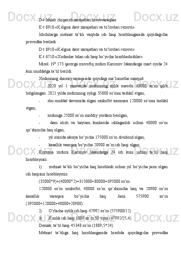 D-t Ishlab chiqarish xarajatlari hisobvaraqlari
K-t 8910-«Kelgusi davr xarajatlari va to’lovlari rezervi».
Ishchilarga   mehnat   ta’tili   vaqtida   ish   haqi   hisoblanganida   quyidagicha
provodka beriladi:
D-t 8910-«Kelgusi davr xarajatlari va to’lovlari rezervi»
K-t 6710-«Xodimlar bilan ish haqi bo’yicha hisoblashishlar».
Misol. N° 173 qarorga muvofiq xodim Karimov Iskandarga mart oyida 24
kun muddatga ta’til berildi.
Xodimning shaxsiy varaqasida quyidagi ma’lumotlar mavjud:
- 2020   yil   1   yanvarida   xodimning   oylik   maoshi   40000   so’m   qilib
belgilangan. 2021 yilda xodimning oyligi 35000 so’mni tashkil etgan;
- shu muddat davomida olgan mukofot summasi 120000 so’mni tashkil
etgan;
- xodimga 25000 so’m moddiy yordam berilgan;
-   dam   olish   va   bayram   kunlarida   ishlaganlik   uchun   40000   so’m
qo’shimcha haq olgan;
-  yil oxirida aksiya bo’yicha 175000 so’m dividend olgan;
-  kasallik varaqasi bo’yicha 20900 so’m ish haqi olgan.
Korxona   xodimi   Karimov   Iskandarga   24   ish   kuni   uchun   ta’til   haqi
hisoblaymiz:
1)   mehnat ta’tili  bo’yicha haq hisoblash  uchun yil  bo’yicha jami  olgan
ish haqisini hisoblaymiz:
(35000*9)+(40000*2)=315000+80000=395000 so’m.
120000   so’m   mukofot,   40000   so’m   qo’shimcha   haq   va   20900   so’m
kasallik   varaqasi   bo’yicha   haq.   Jami   575900   so’m
(395000+120000+40000+20900).
2)  O’rtacha oylik ish haqi 47992 so’m (575900/12).
3)  Kunlik ish haqi 1889 so’m 50 tiyin (47992/25,4).
Demak, ta’til haqi 45348 so’m (1889,5*24).
Mehnat   ta’tiliga   haq   hisoblanganida   hisobda   quyidagicha   provodka 