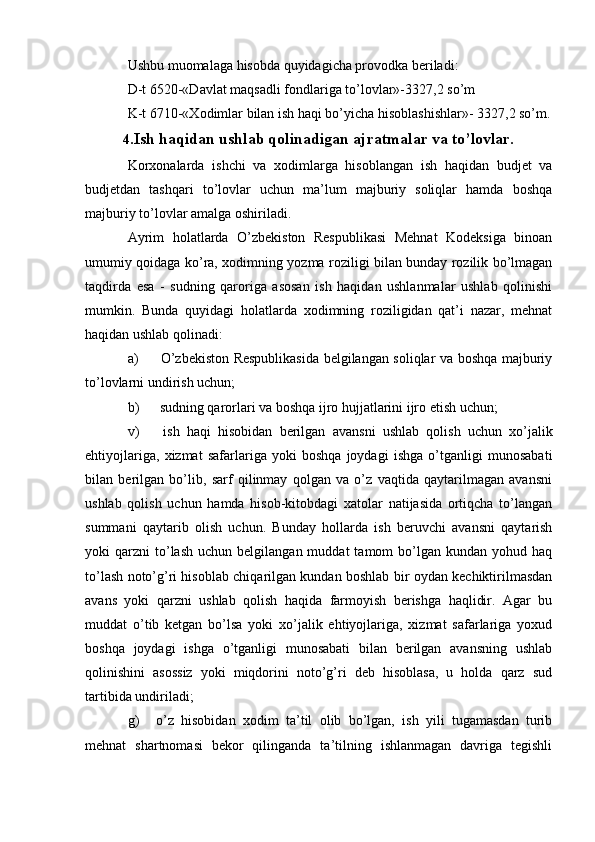 Ushbu muomalaga hisobda quyidagicha provodka beriladi:
D-t 6520-«Davlat maqsadli fondlariga to’lovlar»-3327,2 so’m
K-t 6710-«Xodimlar bilan ish haqi bo’yicha hisoblashishlar»- 3327,2 so’m.
4. Ish haqidan ushlab qolinadigan ajratmalar va to’lovlar.
Korxonalarda   ishchi   va   xodimlarga   hisoblangan   ish   haqidan   budjet   va
budjetdan   tashqari   to’lovlar   uchun   ma’lum   majburiy   soliqlar   hamda   boshqa
majburiy to’lovlar amalga oshiriladi.
Ayrim   holatlarda   O’zbekiston   Respublikasi   Mehnat   Kodeksiga   binoan
umumiy qoidaga ko’ra, xodimning yozma roziligi bilan bunday rozilik bo’lmagan
taqdirda   esa   -   sudning   qaroriga   asosan   ish   haqidan   ushlanmalar   ushlab   qolinishi
mumkin.   Bunda   quyidagi   holatlarda   xodimning   roziligidan   qat’i   nazar,   mehnat
haqidan ushlab qolinadi:
a)   O’zbekiston Respublikasida belgilangan soliqlar va boshqa majburiy
to’lovlarni undirish uchun;
b)  sudning qarorlari va boshqa ijro hujjatlarini ijro etish uchun;
v)   ish   haqi   hisobidan   berilgan   avansni   ushlab   qolish   uchun   xo’jalik
ehtiyojlariga,   xizmat   safarlariga   yoki   boshqa   joydagi   ishga   o’tganligi   munosabati
bilan   berilgan   bo’lib,   sarf   qilinmay   qolgan   va   o’z   vaqtida   qaytarilmagan   avansni
ushlab   qolish   uchun   hamda   hisob-kitobdagi   xatolar   natijasida   ortiqcha   to’langan
summani   qaytarib   olish   uchun.   Bunday   hollarda   ish   beruvchi   avansni   qaytarish
yoki   qarzni   to’lash   uchun  belgilangan  muddat  tamom   bo’lgan   kundan  yohud  haq
to’lash noto’g’ri hisoblab chiqarilgan kundan boshlab bir oydan kechiktirilmasdan
avans   yoki   qarzni   ushlab   qolish   haqida   farmoyish   berishga   haqlidir.   Agar   bu
muddat   o’tib   ketgan   bo’lsa   yoki   xo’jalik   ehtiyojlariga,   xizmat   safarlariga   yoxud
boshqa   joydagi   ishga   o’tganligi   munosabati   bilan   berilgan   avansning   ushlab
qolinishini   asossiz   yoki   miqdorini   noto’g’ri   deb   hisoblasa,   u   holda   qarz   sud
tartibida undiriladi;
g)  o’z   hisobidan   xodim   ta’til   olib   bo’lgan,   ish   yili   tugamasdan   turib
mehnat   shartnomasi   bekor   qilinganda   ta’tilning   ishlanmagan   davriga   tegishli 