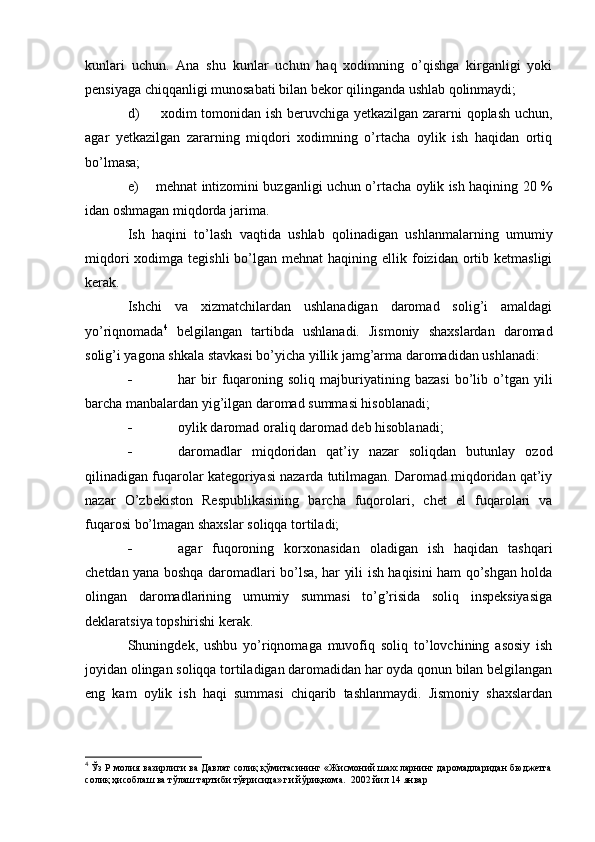 kunlari   uchun.   Ana   shu   kunlar   uchun   haq   xodimning   o’qishga   kirganligi   yoki
pensiyaga chiqqanligi munosabati bilan bekor qilinganda ushlab qolinmaydi;
d)   xodim tomonidan ish beruvchiga yetkazilgan zararni qoplash uchun,
agar   yetkazilgan   zararning   miqdori   xodimning   o’rtacha   oylik   ish   haqidan   ortiq
bo’lmasa;
e) mehnat intizomini buzganligi uchun o’rtacha oylik ish haqining 20 %
idan oshmagan miqdorda jarima.
Ish   haqini   to’lash   vaqtida   ushlab   qolinadigan   ushlanmalarning   umumiy
miqdori   xodimga  tegishli   bo’lgan  mehnat   haqining ellik  foizidan  ortib  ketmasligi
kerak.
Ishchi   va   xizmatchilardan   ushlanadigan   daromad   solig’i   amaldagi
yo’riqnomada 4
  belgilangan   tartibda   ushlanadi.   Jismoniy   shaxslardan   daromad
solig’i yagona shkala stavkasi bo’yicha yillik jamg’arma daromadidan ushlanadi:
 har   bir   fuqaroning   soliq   majburiyatining   bazasi   bo’lib   o’tgan   yili
barcha manbalardan yig’ilgan daromad summasi hisoblanadi;
 oylik daromad oraliq daromad deb hisoblanadi;
 daromadlar   miqdoridan   qat’iy   nazar   soliqdan   butunlay   ozod
qilinadigan fuqarolar kategoriyasi nazarda tutilmagan. Daromad miqdoridan qat’iy
nazar   O’zbekiston   Respublikasining   barcha   fuqorolari,   chet   el   fuqarolari   va
fuqarosi bo’lmagan shaxslar soliqqa tortiladi;
 agar   fuqoroning   korxonasidan   oladigan   ish   haqidan   tashqari
chetdan yana boshqa daromadlari bo’lsa, har yili ish haqisini ham qo’shgan holda
olingan   daromadlarining   umumiy   summasi   to’g’risida   soliq   inspeksiyasiga
deklaratsiya topshirishi kerak.
Shuningdek,   ushbu   yo’riqnomaga   muvofiq   soliq   to’lovchining   asosiy   ish
joyidan olingan soliqqa tortiladigan daromadidan har oyda qonun bilan belgilangan
eng   kam   oylik   ish   haqi   summasi   chiqarib   tashlanmaydi.   Jismoniy   shaxslardan
4
 Ўз Р молия вазирлиги ва Давлат солиқ қўмитасининг «Жисмоний шахсларнинг даромадларидан бюджетга
солиқ ҳисоблаш ва тўлаш тартиби тўғрисида» ги йўриқнома.   2002  йил  14   январ 